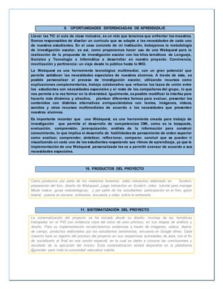 9. OPORTUNIDADES DIFERENCIADAS DE APRENDIZAJE 
Llevar las TIC al aula de clase inclusiva, es un reto que tenemos que enfrentar los maestros. 
Somos responsables de diseñar un currículo que se adapte a las necesidades de cada uno 
de nuestros estudiantes. En el caso concreto de mi institución, trabajamos la metodología 
de investigación escolar, es así, como proponemos hacer uso de una Webquest para la 
realización de la propuesta de investigación escolar con los hilos temáticos de Lenguaje, 
Sociales y Tecnología e Informática a desarrollar en nuestro proyecto: Convivencia, 
movilización y pertinencia: un viaje desde lo público hasta lo MIO. 
La Webquest es una herramienta tecnológica multimedial, con un gran potencial que 
permite satisfacer las necesidades especiales de nuestros alumnos. A través de ésta, es 
posible personalizar el proceso de investigación escolar, utilizando recursos como 
explicaciones complementarias, trabajo colaborativo que refuerce los lazos de unión entre 
los estudiantes con necesidades especiales y el resto de los compañeros del grupo, lo que 
nos permite a la vez formar en la diversidad. Igualmente, es posible modificar la interfaz para 
hacerla más dinámica y atractiva, plantear diferentes formas para evaluar, presentar los 
contenidos con distintas alternativas enriqueciéndolos con textos, imágenes, vídeos, 
sonidos y otros recursos multimediales de acuerdo a las necesidades que presenten 
nuestros alumnos. 
Es importante recordar que una Webquest, es una herramienta creada para trabajo de 
investigación que permite el desarrollo de competencias CMI, como es la búsqueda, 
evaluación, comprensión, jerarquización, análisis de la información para construir 
conocimiento, lo que implica el desarrollo de habilidades de pensamiento de orden superior 
como analizar, comprender, sintetizar, reflexionar, comparar, concluir que se pueden ir 
visualizando en cada uno de los estudiantes respetando sus ritmos de aprendizaje, ya que la 
implementación de una Webquest personalizada les va a permitir avanzar de acuerdo a sus 
necesidades especiales. 
10. PRODUCTOS DEL PROYECTO 
Como productos por parte de los maestros tenemos: video interactivo elaborado en Scratch, 
preparación del foro, diseño de Webquest, juego interactivo en Scratch, video tutorial para manejar 
Movie maker, guías metodológicas; y por parte de los estudiantes: participación en el foro, guion 
teatral, puesta en escena, entrevista, encuesta y video sobre la entrevista. 
11. SISTEMATIZACIÓN DEL PROYECTO 
La sistematización del proyecto se ha iniciado desde su diseño, muchas de las temáticas 
trabajadas en el PID son evidencia clara del inicio de este proceso, en sus etapas de análisis y 
diseño. Para su implementación recolectaremos evidencias a través de imágenes, videos, diarios 
de campo, productos elaborados por los estudiantes (entrevistas, encuesta en Google drive). Cada 
maestro hará un registro del proceso del proyecto en sus respectivas actividades de área, con el fin 
de socializarlo al final en una sesión especial, en la cual se darán a conocer las conclusiones y 
resultado de la ejecución del mismo. Esta sistematización estará disponible en la plataforma 
@prender para toda la comunidad educativa caleña. 
 