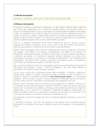 2.1 Nombre del proyecto 
Convivencia, movilización y pertenencia: un viaje desde lo público hasta lo MIO 
2.2 Resumen del proyecto 
El proyecto Convivencia, movilización y pertenencia: un viaje desde lo público hasta lo MIO, ha 
sido creado para implementarlo en la institución Educativa Antonio José Camacho donde se 
presenta un problema frente al mal uso del Sistema de Transporte Masivo Integrado de Occidente 
– MIO. Los estudiantes de la institución ingresan al sistema de manera inadecuada (colarse), no 
realizan el pago de su pasaje y colectivamente violentan las normas de seguridad del sistema y 
exponen la vida de manera constante. Los niños que se vinculan directamente en la problemática 
son los estudiantes de grado sexto a quienes estará dirigido el proyecto. 
Este es un proyecto interdisciplinar donde hacen presencia las áreas de Ciencias sociales, 
Lenguaje y Tecnología e Informática. Es así como a partir de los hilos temáticos de estas tres 
áreas se busca aportar en la construcción de una solución a esta problemática. 
Desde el Área de Lenguaje en este proyecto se integran los ejes sobre los cuales gira el desarrollo 
del lenguaje : eje referido a los procesos de significación, eje referido a los procesos de 
interpretación y producción de textos, eje referido a los procesos culturales y estéticos asociados a 
la literatura, eje referido a la interacción y procesos culturales implicados en la ética de la 
comunicación, eje referido a los procesos de desarrollo del pensamiento; y el desarrollo de las 
competencias : gramatical, textual, semántica, pragmática, enciclopédica, literaria. Se integran de 
igual manera las competencias ciudadanas, laborales y las TIC. 
Aquí, se busca favorecer el interés por el aprendizaje, permitir la percepción global de los procesos 
del lenguaje que posibiliten generar niveles de integración que creen mayor reflexión y 
aprehensión de los saberes propios de lengua castellana. 
Es así, como a partir de un componente literario Género dramático – estructura, clasificación, 
características; Códigos no verbales: lenguaje del cuerpo, los gestos, el rostro, movimientos, el 
vestido, se integra un componente comunicativo (texto dramático-guion teatral), y un componente 
ortográfico (Uso de la raya y el guion). En esta integración se desarrollan procesos de lectura, 
escritura, habla y escucha, enmarcados en la metodología de investigación en el aula. 
Desde el área de informática vamos más allá de la simple explicación de comandos y funciones. A 
su alrededor se han involucrado aspectos culturales, formativos y éticos que motivan una mejor 
relación entre las personas, la sociedad y la tecnología, de tal manera que el área se convierte en 
dinamizadora y es un soporte en la elaboración y desarrollo de proyectos institucionales. La 
relación tecnología y ética es una relación que ha cobrado mucho interés en la educación y que 
será la que se movilice en este proyecto desde dos componentes que son: 
-La apropiación y uso de la tecnología que invita a la utilización adecuada, pertinente y crítica de la 
tecnología 
-y tecnología y sociedad. Que Trata tres aspectos: 1) Las actitudes de los estudiantes hacia la 
tecnología 2) La valoración social que el estudiante hace de la tecnología y 3) La participación 
social. 
 
