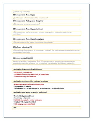 ¿Cómo lo voy a enseñar? 
5.3 Conocimiento Tecnológico 
¿Qué Recursos y herramientas utilizo para innovar? 
5.4 Conocimiento Pedagógico –Disciplinar 
¿Cómo enseñar un contenido concreto? 
5.5 Conocimiento Tecnológico disciplinar 
¿Cómo selecciona las herramientas y recursos para ayudar a los estudiantes en temas 
particulares? 
5.6 Conocimiento Tecnológico Pedagógico 
¿Cómo enseñas con las nuevas herramientas tecnológicas? 
5.7 Enfoque educativo CTS 
¿Cómo aborda el componente de tecnología y sociedad? Las implicaciones sociales de la ciencia – 
tecnología en la sociedad. 
5.8 Competencias Siglo XXI 
Marque la habilidad o habilidad del Siglo XXI que su proyecto potenciará en sus estudiantes, 
recuerde que debe ser coherente con los objetivos, competencias, actividades, evaluación… 
Habilidades de aprendizaje e innovación 
Creatividad e innovación 
Pensamiento crítico y resolución de problemas 
Comunicación y colaboración 
Habilidades en información, medios y tecnología 
Alfabetismo en manejo de la información 
Alfabetismo en medios 
Alfabetismo en TIC (Tecnología de la información y la comunicación) 
Habilidades para la vida personal y profesional 
Flexibilidad y adaptabilidad 
Iniciativa y autonomía 
Habilidades sociales e inter-culturales 
Productividad y confiabilidad 
Liderazgo y responsabilidad 
Otra: 
 