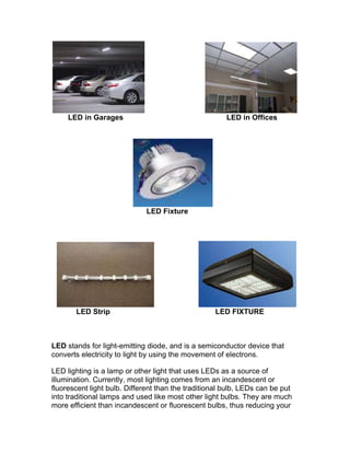                              <br />        LED in Garages     LED in Offices<br />                                       <br />                                              LED Fixture<br />                       <br />            LED Strip                                                   LED FIXTURE<br />LED stands for light-emitting diode, and is a semiconductor device that converts electricity to light by using the movement of electrons.<br />LED lighting is a lamp or other light that uses LEDs as a source of illumination. Currently, most lighting comes from an incandescent or fluorescent light bulb. Different than the traditional bulb, LEDs can be put into traditional lamps and used like most other light bulbs. They are much more efficient than incandescent or fluorescent bulbs, thus reducing your energy consumption.<br />Advantages:<br />There are many consumer advantages to LEDs over incandescent or fluorescent light bulbs, as LED lights consume much less energy. They are 300 percent more efficient than a compact fluorescent light (CFL), and 1,000 percent more efficient than an incandescent bulb.  They have a very long life, about 50,000 hours of use compared to an incandescent bulb, which may last about 1,000 hours.<br />LED lighting contains no mercury or other toxins. LEDs emit no ultra violet (UV) light, so they do not attract insects. They do not generate heat, so they are cool to the touch. They don't generate radio frequency waves or interfere with radios or television broadcasts. LEDs are also resistant to vibrations and shocks.<br />Disadvantages:<br />While LEDs are more energy efficient they are more expensive to buy than traditional bulbs.  They are heat sensitive, so if they are not used with a steady and consistent current, they can stop working or fade quicker. Also, they are best used in directional lighting rather than room lighting.<br />General:<br />The directional nature of LEDs means they are best used in stairways, hallways, parking garages and are becoming increasingly popular in street lighting.<br />