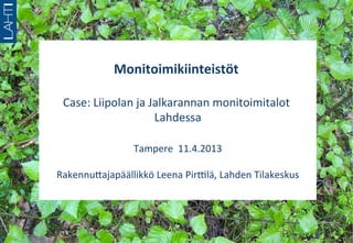  
               Monitoimikiinteistöt	
  
                                   	
  
                       	
  
 Case:	
  Liipolan	
  ja	
  Jalkarannan	
  monitoimitalot	
  
                             Lahdessa	
  
                                	
  
               Tampere	
  	
  11.4.2013     	
  
                            	
  
Rakennu?ajapäällikkö	
  Leena	
  PirClä,	
  Lahden	
  Tilakeskus
                                                               	
  




                                                               8.	
  toukokuuta	
  2012	
  
 