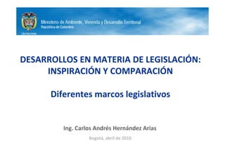 DESARROLLOS EN MATERIA DE LEGISLACIÓN:
     INSPIRACIÓN Y COMPARACIÓN

      Diferentes marcos legislativos


         Ing. Carlos Andrés Hernández Arias
                  Bogotá, abril de 2010
 