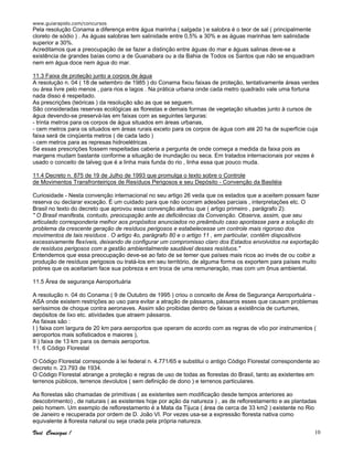 www.guiarapido.com/concursos
Você Consegue ! 10
Pela resolução Conama a diferença entre água marinha ( salgada ) e salobra é o teor de sal ( principalmente
cloreto de sódio ) . As águas salobras tem salinidade entre 0,5% a 30% e as águas marinhas tem salinidade
superior a 30%.
Acreditamos que a preocupação de se fazer a distinção entre águas do mar e águas salinas deve-se a
existência de grandes baías como a de Guanabara ou a da Bahia de Todos os Santos que não se enquadram
nem em água doce nem água do mar.
11.3 Faixa de proteção junto a corpos de água
A resolução n. 04 ( 18 de setembro de 1985 ) do Conama fixou faixas de proteção, tentativamente áreas verdes
ou área livre pelo menos , para rios e lagos . Na prática urbana onde cada metro quadrado vale uma fortuna
nada disso é respeitado.
As prescrições (teóricas ) da resolução são as que se seguem.
São consideradas reservas ecológicas as florestas e demais formas de vegetação situadas junto à cursos de
água devendo-se preservá-las em faixas com as seguintes larguras:
- trinta metros para os corpos de água situados em áreas urbanas,
- cem metros para os situados em áreas rurais exceto para os corpos de água com até 20 ha de superfície cuja
faixa será de cinqüenta metros ( de cada lado )
- cem metros para as represas hidroelétricas .
Se essas prescrições fossem respeitadas caberia a pergunta de onde começa a medida da faixa pois as
margens mudam bastante conforme a situação de inundação ou seca. Em tratados internacionais por vezes é
usado o conceito de talveg que é a linha mais funda do rio , linha essa que pouco muda.
11.4 Decreto n. 875 de 19 de Julho de 1993 que promulga o texto sobre o Controle
de Movimentos Transfronteiriços de Resíduos Perigosos e seu Depósito - Convenção da Basiléia
Curiosidade - Nesta convenção internacional no seu artigo 26 veda que os estados que a aceitem possam fazer
reserva ou declarar exceção. É um cuidado para que não ocorram adesões parciais , interpretações etc. O
Brasil no texto do decreto que aprovou essa convenção alertou que ( artigo primeiro , parágrafo 2):
" O Brasil manifesta, contudo, preocupação ante as deficiências da Convenção. Observa, assim, que seu
articulado corresponderia melhor aos propósitos anunciados no preâmbulo caso apontasse para a solução do
problema da crescente geração de resíduos perigosos e estabelecesse um controle mais rigoroso dos
movimentos de tais resíduos . O artigo 4o, parágrafo 80 e o artigo 11 , em particular, contêm dispositivos
excessivamente flexíveis, deixando de configurar um compromisso claro dos Estados envolvidos na exportação
de resíduos perigosos com a gestão ambientalmente saudável desses resíduos."
Entendemos que essa preocupação deve-se ao fato de se temer que países mais ricos ao invés de ou coibir a
produção de resíduos perigosos ou tratá-los em seu território, de alguma forma os exportem para países muito
pobres que os aceitariam face sua pobreza e em troca de uma remuneração, mas com um ônus ambiental.
11.5 Área de segurança Aeroportuária
A resolução n. 04 do Conama ( 9 de Outubro de 1995 ) criou o conceito de Área de Segurança Aeroportuária -
ASA onde existem restrições ao uso para evitar a atração de pássaros, pássaros esses que causam problemas
seríssimos de choque contra aeronaves. Assim são proibidas dentro de faixas a existência de curtumes,
depósitos de lixo etc. atividades que atraem pássaros.
As faixas são :
I ) faixa com largura de 20 km para aeroportos que operam de acordo com as regras de vôo por instrumentos (
aeroportos mais sofisticados e maiores ),
II ) faixa de 13 km para os demais aeroportos.
11. 6 Código Florestal
O Código Florestal corresponde à lei federal n. 4.771/65 e substitui o antigo Código Florestal correspondente ao
decreto n. 23.793 de 1934.
O Código Florestal abrange a proteção e regras de uso de todas as florestas do Brasil, tanto as existentes em
terrenos públicos, terrenos devolutos ( sem definição de dono ) e terrenos particulares.
As florestas são chamadas de primitivas ( as existentes sem modificação desde tempos anteriores ao
descobrimento) , de naturais ( as existentes hoje por ação da natureza ) , as de reflorestamento e as plantadas
pelo homem. Um exemplo de reflorestamento é a Mata da Tijuca ( área de cerca de 33 km2 ) existente no Rio
de Janeiro e recuperada por ordem de D. João VI. Por vezes usa-se a expressão floresta nativa como
equivalente à floresta natural ou seja criada pela própria natureza.
 