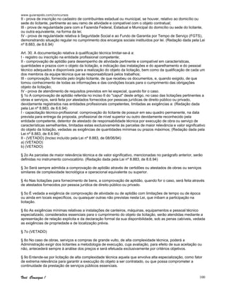www.guiarapido.com/concursos
Você Consegue ! 100
II - prova de inscrição no cadastro de contribuintes estadual ou municipal, se houver, relativo ao domicílio ou
sede do licitante, pertinente ao seu ramo de atividade e compatível com o objeto contratual;
III - prova de regularidade para com a Fazenda Federal, Estadual e Municipal do domicílio ou sede do licitante,
ou outra equivalente, na forma da lei;
IV - prova de regularidade relativa à Seguridade Social e ao Fundo de Garantia por Tempo de Serviço (FGTS),
demonstrando situação regular no cumprimento dos encargos sociais instituídos por lei. (Redação dada pela Lei
nº 8.883, de 8.6.94)
Art. 30. A documentação relativa à qualificação técnica limitar-se-á a:
I - registro ou inscrição na entidade profissional competente;
II - comprovação de aptidão para desempenho de atividade pertinente e compatível em características,
quantidades e prazos com o objeto da licitação, e indicação das instalações e do aparelhamento e do pessoal
técnico adequados e disponíveis para a realização do objeto da licitação, bem como da qualificação de cada um
dos membros da equipe técnica que se responsabilizará pelos trabalhos;
III - comprovação, fornecida pelo órgão licitante, de que recebeu os documentos, e, quando exigido, de que
tomou conhecimento de todas as informações e das condições locais para o cumprimento das obrigações
objeto da licitação;
IV - prova de atendimento de requisitos previstos em lei especial, quando for o caso.
§ 1o A comprovação de aptidão referida no inciso II do "caput" deste artigo, no caso das licitações pertinentes a
obras e serviços, será feita por atestados fornecidos por pessoas jurídicas de direito público ou privado,
devidamente registrados nas entidades profissionais competentes, limitadas as exigências a: (Redação dada
pela Lei nº 8.883, de 8.6.94)
I - capacitação técnico-profissional: comprovação do licitante de possuir em seu quadro permanente, na data
prevista para entrega da proposta, profissional de nível superior ou outro devidamente reconhecido pela
entidade competente, detentor de atestado de responsabilidade técnica por execução de obra ou serviço de
características semelhantes, limitadas estas exclusivamente às parcelas de maior relevância e valor significativo
do objeto da licitação, vedadas as exigências de quantidades mínimas ou prazos máximos; (Redação dada pela
Lei nº 8.883, de 8.6.94)
II - (VETADO) (Inciso incluído pela Lei nº 8.883, de 08/06/94)
a) (VETADO)
b) (VETADO)
§ 2o As parcelas de maior relevância técnica e de valor significativo, mencionadas no parágrafo anterior, serão
definidas no instrumento convocatório. (Redação dada pela Lei nº 8.883, de 8.6.94)
§ 3o Será sempre admitida a comprovação de aptidão através de certidões ou atestados de obras ou serviços
similares de complexidade tecnológica e operacional equivalente ou superior.
§ 4o Nas licitações para fornecimento de bens, a comprovação de aptidão, quando for o caso, será feita através
de atestados fornecidos por pessoa jurídica de direito público ou privado.
§ 5o É vedada a exigência de comprovação de atividade ou de aptidão com limitações de tempo ou de época
ou ainda em locais específicos, ou quaisquer outras não previstas nesta Lei, que inibam a participação na
licitação.
§ 6o As exigências mínimas relativas a instalações de canteiros, máquinas, equipamentos e pessoal técnico
especializado, considerados essenciais para o cumprimento do objeto da licitação, serão atendidas mediante a
apresentação de relação explícita e da declaração formal da sua disponibilidade, sob as penas cabíveis, vedada
as exigências de propriedade e de localização prévia.
§ 7o (VETADO)
§ 8o No caso de obras, serviços e compras de grande vulto, de alta complexidade técnica, poderá a
Administração exigir dos licitantes a metodologia de execução, cuja avaliação, para efeito de sua aceitação ou
não, antecederá sempre à análise dos preços e será efetuada exclusivamente por critérios objetivos.
§ 9o Entende-se por licitação de alta complexidade técnica aquela que envolva alta especialização, como fator
de extrema relevância para garantir a execução do objeto a ser contratado, ou que possa comprometer a
continuidade da prestação de serviços públicos essenciais.
 