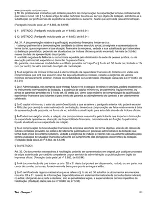 www.guiarapido.com/concursos
Você Consegue ! 101
§ 10. Os profissionais indicados pelo licitante para fins de comprovação da capacitação técnico-profissional de
que trata o inciso I do § 1o deste artigo deverão participar da obra ou serviço objeto da licitação, admitindo-se a
substituição por profissionais de experiência equivalente ou superior, desde que aprovada pela administração.
(Parágrafo incluído pela Lei nº 8.883, de 8.6.94)
§ 11. (VETADO) (Parágrafo incluído pela Lei nº 8.883, de 8.6.94)
§ 12. (VETADO) (Parágrafo incluído pela Lei nº 8.883, de 8.6.94)
Art. 31. A documentação relativa à qualificação econômico-financeira limitar-se-á a:
I - balanço patrimonial e demonstrações contábeis do último exercício social, já exigíveis e apresentados na
forma da lei, que comprovem a boa situação financeira da empresa, vedada a sua substituição por balancetes
ou balanços provisórios, podendo ser atualizados por índices oficiais quando encerrado há mais de 3 (três)
meses da data de apresentação da proposta;
II - certidão negativa de falência ou concordata expedida pelo distribuidor da sede da pessoa jurídica, ou de
execução patrimonial, expedida no domicílio da pessoa física;
III - garantia, nas mesmas modalidades e critérios previstos no "caput" e § 1o do art. 56 desta Lei, limitada a 1%
(um por cento) do valor estimado do objeto da contratação.
§ 1o A exigência de índices limitar-se-á à demonstração da capacidade financeira do licitante com vistas aos
compromissos que terá que assumir caso lhe seja adjudicado o contrato, vedada a exigência de valores
mínimos de faturamento anterior, índices de rentabilidade ou lucratividade. (Redação dada pela Lei nº 8.883, de
8.6.94)
§ 2o A Administração, nas compras para entrega futura e na execução de obras e serviços, poderá estabelecer,
no instrumento convocatório da licitação, a exigência de capital mínimo ou de patrimônio líquido mínimo, ou
ainda as garantias previstas no § 1o do art. 56 desta Lei, como dado objetivo de comprovação da qualificação
econômico-financeira dos licitantes e para efeito de garantia ao adimplemento do contrato a ser ulteriormente
celebrado.
§ 3o O capital mínimo ou o valor do patrimônio líquido a que se refere o parágrafo anterior não poderá exceder
a 10% (dez por cento) do valor estimado da contratação, devendo a comprovação ser feita relativamente à data
da apresentação da proposta, na forma da lei, admitida a atualização para esta data através de índices oficiais.
§ 4o Poderá ser exigida, ainda, a relação dos compromissos assumidos pelo licitante que importem diminuição
da capacidade operativa ou absorção de disponibilidade financeira, calculada esta em função do patrimônio
líquido atualizado e sua capacidade de rotação.
§ 5o A comprovação de boa situação financeira da empresa será feita de forma objetiva, através do cálculo de
índices contábeis previstos no edital e devidamente justificados no processo administrativo da licitação que
tenha dado início ao certame licitatório, vedada a exigência de índices e valores não usualmente adotados para
correta avaliação de situação financeira suficiente ao cumprimento das obrigações decorrentes da licitação.
(Redação dada pela Lei nº 8.883, de 8.6.94)
§ 6o (VETADO)
Art. 32. Os documentos necessários à habilitação poderão ser apresentados em original, por qualquer processo
de cópia autenticada por cartório competente ou por servidor da administração ou publicação em órgão da
imprensa oficial. (Redação dada pela Lei nº 8.883, de 8.6.94)
§ 1o A documentação de que tratam os arts. 28 a 31 desta Lei poderá ser dispensada, no todo ou em parte, nos
casos de convite, concurso, fornecimento de bens para pronta entrega e leilão.
§ 2o O certificado de registro cadastral a que se refere o § 1o do art. 36 substitui os documentos enumerados
nos arts. 28 a 31, quanto às informações disponibilizadas em sistema informatizado de consulta direta indicado
no edital, obrigando-se a parte a declarar, sob as penalidades legais, a superveniência de fato impeditivo da
habilitação. (Redação dada pela Lei nº 9.648, de 27.5.98)
 
