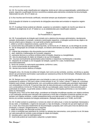 www.guiarapido.com/concursos
Você Consegue ! 103
Art. 36. Os inscritos serão classificados por categorias, tendo-se em vista sua especialização, subdivididas em
grupos, segundo a qualificação técnica e econômica avaliada pelos elementos constantes da documentação
relacionada nos arts. 30 e 31 desta Lei.
§ 1o Aos inscritos será fornecido certificado, renovável sempre que atualizarem o registro.
§ 2o A atuação do licitante no cumprimento de obrigações assumidas será anotada no respectivo registro
cadastral.
Art. 37. A qualquer tempo poderá ser alterado, suspenso ou cancelado o registro do inscrito que deixar de
satisfazer as exigências do art. 27 desta Lei, ou as estabelecidas para classificação cadastral.
Seção IV
Do Procedimento e Julgamento
Art. 38. O procedimento da licitação será iniciado com a abertura de processo administrativo, devidamente
autuado, protocolado e numerado, contendo a autorização respectiva, a indicação sucinta de seu objeto e do
recurso próprio para a despesa, e ao qual serão juntados oportunamente:
I - edital ou convite e respectivos anexos, quando for o caso;
II - comprovante das publicações do edital resumido, na forma do art. 21 desta Lei, ou da entrega do convite;
III - ato de designação da comissão de licitação, do leiloeiro administrativo ou oficial, ou do responsável pelo
convite;
IV - original das propostas e dos documentos que as instruírem;
V - atas, relatórios e deliberações da Comissão Julgadora;
VI - pareceres técnicos ou jurídicos emitidos sobre a licitação, dispensa ou inexigibilidade;
VII - atos de adjudicação do objeto da licitação e da sua homologação;
VIII - recursos eventualmente apresentados pelos licitantes e respectivas manifestações e decisões;
IX - despacho de anulação ou de revogação da licitação, quando for o caso, fundamentado
circunstanciadamente;
X - termo de contrato ou instrumento equivalente, conforme o caso;
XI - outros comprovantes de publicações;
XII - demais documentos relativos à licitação.
Parágrafo único. As minutas de editais de licitação, bem como as dos contratos, acordos, convênios ou ajustes
devem ser previamente examinadas e aprovadas por assessoria jurídica da Administração. (Redação dada pela
Lei nº 8.883, de 8.6.94)
Art. 39. Sempre que o valor estimado para uma licitação ou para um conjunto de licitações simultâneas ou
sucessivas for superior a 100 (cem) vezes o limite previsto no art. 23, inciso I, alínea "c" desta Lei, o processo
licitatório será iniciado, obrigatoriamente, com uma audiência pública concedida pela autoridade responsável
com antecedência mínima de 15 (quinze) dias úteis da data prevista para a publicação do edital, e divulgada,
com a antecedência mínima de 10 (dez) dias úteis de sua realização, pelos mesmos meios previstos para a
publicidade da licitação, à qual terão acesso e direito a todas as informações pertinentes e a se manifestar
todos os interessados.
Parágrafo único. Para os fins deste artigo, consideram-se licitações simultâneas aquelas com objetos similares
e com realização prevista para intervalos não superiores a trinta dias e licitações sucessivas aquelas em que,
também com objetos similares, o edital subseqüente tenha uma data anterior a cento e vinte dias após o
término do contrato resultante da licitação antecedente. (Redação dada pela Lei nº 8.883, de 8.6.94)
Art. 40. O edital conterá no preâmbulo o número de ordem em série anual, o nome da repartição interessada e
de seu setor, a modalidade, o regime de execução e o tipo da licitação, a menção de que será regida por esta
Lei, o local, dia e hora para recebimento da documentação e proposta, bem como para início da abertura dos
envelopes, e indicará, obrigatoriamente, o seguinte:
I - objeto da licitação, em descrição sucinta e clara;
II - prazo e condições para assinatura do contrato ou retirada dos instrumentos, como previsto no art. 64 desta
Lei, para execução do contrato e para entrega do objeto da licitação;
III - sanções para o caso de inadimplemento;
IV - local onde poderá ser examinado e adquirido o projeto básico;
 