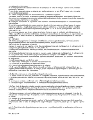 www.guiarapido.com/concursos
Você Consegue ! 104
V - se há projeto executivo disponível na data da publicação do edital de licitação e o local onde possa ser
examinado e adquirido;
VI - condições para participação na licitação, em conformidade com os arts. 27 a 31 desta Lei, e forma de
apresentação das propostas;
VII - critério para julgamento, com disposições claras e parâmetros objetivos;
VIII - locais, horários e códigos de acesso dos meios de comunicação à distância em que serão fornecidos
elementos, informações e esclarecimentos relativos à licitação e às condições para atendimento das obrigações
necessárias ao cumprimento de seu objeto;
IX - condições equivalentes de pagamento entre empresas brasileiras e estrangeiras, no caso de licitações
internacionais;
X - o critério de aceitabilidade dos preços unitário e global, conforme o caso, permitida a fixação de preços
máximos e vedados a fixação de preços mínimos, critérios estatísticos ou faixas de variação em relação a
preços de referência, ressalvado o dispossto nos parágrafos 1º e 2º do art. 48; (Redação dada pela Lei nº
9.648, de 27.5.98)
XI - critério de reajuste, que deverá retratar a variação efetiva do custo de produção, admitida a adoção de
índices específicos ou setoriais, desde a data prevista para apresentação da proposta, ou do orçamento a que
essa proposta se referir, até a data do adimplemento de cada parcela; (Redação dada pela Lei nº 8.883, de
8.6.94)
XII - (VETADO)
XIII - limites para pagamento de instalação e mobilização para execução de obras ou serviços que serão
obrigatoriamente previstos em separado das demais parcelas, etapas ou tarefas;
XIV - condições de pagamento, prevendo:
a) prazo de pagamento não superior a trinta dias, contado a partir da data final do período de adimplemento de
cada parcela; (Redação dada pela Lei nº 8.883, de 8.6.94)
b) cronograma de desembolso máximo por período, em conformidade com a disponibilidade de recursos
financeiros;
c) critério de atualização financeira dos valores a serem pagos, desde a data final do período de adimplemento
de cada parcela até a data do efetivo pagamento; (Redação dada pela Lei nº 8.883, de 8.6.94)
d) compensações financeiras e penalizações, por eventuais atrasos, e descontos, por eventuais antecipações
de pagamentos;
e) exigência de seguros, quando for o caso;
XV - instruções e normas para os recursos previstos nesta Lei;
XVI - condições de recebimento do objeto da licitação;
XVII - outras indicações específicas ou peculiares da licitação.
§ 1o O original do edital deverá ser datado, rubricado em todas as folhas e assinado pela autoridade que o
expedir, permanecendo no processo de licitação, e dele extraindo-se cópias integrais ou resumidas, para sua
divulgação e fornecimento aos interessados.
§ 2o Constituem anexos do edital, dele fazendo parte integrante:
I - o projeto básico e/ou executivo, com todas as suas partes, desenhos, especificações e outros complementos;
II - orçamento estimado em planilhas de quantitativos e preços unitários; (Redação dada pela Lei nº 8.883, de
8.6.94)
III - a minuta do contrato a ser firmado entre a Administração e o licitante vencedor;
IV - as especificações complementares e as normas de execução pertinentes à licitação.
§ 3o Para efeito do disposto nesta Lei, considera-se como adimplemento da obrigação contratual a prestação
do serviço, a realização da obra, a entrega do bem ou de parcela destes, bem como qualquer outro evento
contratual a cuja ocorrência esteja vinculada a emissão de documento de cobrança.
§ 4o Nas compras para entrega imediata, assim entendidas aquelas com prazo de entrega até trinta dias da
data prevista para apresentação da proposta, poderão ser dispensadas: (Parágrafo incluído pela Lei nº 8.883,
de 8.6.94)
I - o disposto no inciso XI deste artigo;
II - a atualização financeira a que se refere a alínea "c" do inciso XIV deste artigo, correspondente ao período
compreendido entre as datas do adimplemento e a prevista para o pagamento, desde que não superior a quinze
dias.
Art. 41. A Administração não pode descumprir as normas e condições do edital, ao qual se acha estritamente
vinculada.
 