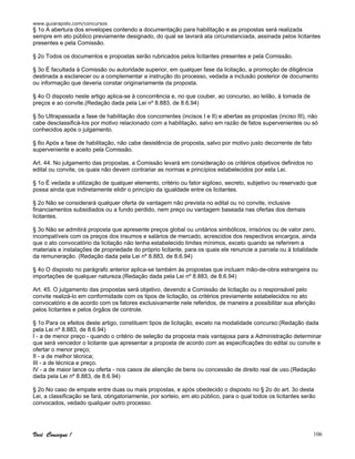 www.guiarapido.com/concursos
Você Consegue ! 106
§ 1o A abertura dos envelopes contendo a documentação para habilitação e as propostas será realizada
sempre em ato público previamente designado, do qual se lavrará ata circunstanciada, assinada pelos licitantes
presentes e pela Comissão.
§ 2o Todos os documentos e propostas serão rubricados pelos licitantes presentes e pela Comissão.
§ 3o É facultada à Comissão ou autoridade superior, em qualquer fase da licitação, a promoção de diligência
destinada a esclarecer ou a complementar a instrução do processo, vedada a inclusão posterior de documento
ou informação que deveria constar originariamente da proposta.
§ 4o O disposto neste artigo aplica-se à concorrência e, no que couber, ao concurso, ao leilão, à tomada de
preços e ao convite.(Redação dada pela Lei nº 8.883, de 8.6.94)
§ 5o Ultrapassada a fase de habilitação dos concorrentes (incisos I e II) e abertas as propostas (inciso III), não
cabe desclassificá-los por motivo relacionado com a habilitação, salvo em razão de fatos supervenientes ou só
conhecidos após o julgamento.
§ 6o Após a fase de habilitação, não cabe desistência de proposta, salvo por motivo justo decorrente de fato
superveniente e aceito pela Comissão.
Art. 44. No julgamento das propostas, a Comissão levará em consideração os critérios objetivos definidos no
edital ou convite, os quais não devem contrariar as normas e princípios estabelecidos por esta Lei.
§ 1o É vedada a utilização de qualquer elemento, critério ou fator sigiloso, secreto, subjetivo ou reservado que
possa ainda que indiretamente elidir o princípio da igualdade entre os licitantes.
§ 2o Não se considerará qualquer oferta de vantagem não prevista no edital ou no convite, inclusive
financiamentos subsidiados ou a fundo perdido, nem preço ou vantagem baseada nas ofertas dos demais
licitantes.
§ 3o Não se admitirá proposta que apresente preços global ou unitários simbólicos, irrisórios ou de valor zero,
incompatíveis com os preços dos insumos e salários de mercado, acrescidos dos respectivos encargos, ainda
que o ato convocatório da licitação não tenha estabelecido limites mínimos, exceto quando se referirem a
materiais e instalações de propriedade do próprio licitante, para os quais ele renuncie a parcela ou à totalidade
da remuneração. (Redação dada pela Lei nº 8.883, de 8.6.94)
§ 4o O disposto no parágrafo anterior aplica-se também às propostas que incluam mão-de-obra estrangeira ou
importações de qualquer natureza.(Redação dada pela Lei nº 8.883, de 8.6.94)
Art. 45. O julgamento das propostas será objetivo, devendo a Comissão de licitação ou o responsável pelo
convite realizá-lo em conformidade com os tipos de licitação, os critérios previamente estabelecidos no ato
convocatório e de acordo com os fatores exclusivamente nele referidos, de maneira a possibilitar sua aferição
pelos licitantes e pelos órgãos de controle.
§ 1o Para os efeitos deste artigo, constituem tipos de licitação, exceto na modalidade concurso:(Redação dada
pela Lei nº 8.883, de 8.6.94)
I - a de menor preço - quando o critério de seleção da proposta mais vantajosa para a Administração determinar
que será vencedor o licitante que apresentar a proposta de acordo com as especificações do edital ou convite e
ofertar o menor preço;
II - a de melhor técnica;
III - a de técnica e preço.
IV - a de maior lance ou oferta - nos casos de alienção de bens ou concessão de direito real de uso.(Redação
dada pela Lei nº 8.883, de 8.6.94)
§ 2o No caso de empate entre duas ou mais propostas, e após obedecido o disposto no § 2o do art. 3o desta
Lei, a classificação se fará, obrigatoriamente, por sorteio, em ato público, para o qual todos os licitantes serão
convocados, vedado qualquer outro processo.
 
