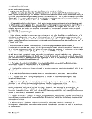 www.guiarapido.com/concursos
Você Consegue ! 108
Art. 48. Serão desclassificadas:
I - as propostas que não atendam às exigências do ato convocatório da licitação;
II - propostas com valor global superior ao limite estabelecido ou com preços manifestamente inexeqüiveis,
assim considerados aqueles que não venham a ter demonstrada sua viabilidade através de documentação que
comprove que os custos dos insumos são coerentes com os de mercado e que os coeficientes de produtividade
são compatíveis com a execução do objeto do contrato, condições estas necessariamente especificadas no ato
convocatório da licitação. (Redação dada pela Lei nº 8.883, de 8.6.94)
§ 1º Para os efeitos do disposto no inciso II deste artigo consideram-se manifestamente inexeqüíveis, no caso
de licitações de menor preço para obras e serviços de engenharia, as propostas cujos valores sejam inferiores a
70% (setenta por cento) do menor dos seguintes valores: (Parágrafo incluído pela Lei nº 9.648, de 27.5.98)
a) média aritmética dos valores das propostas superiores a 50% (cinqüenta por cento) do valor orçado pela
administração, ou
b) valor orçado pela administração.
§ 2º Dos licitantes classificados na forma do parágrafo anterior cujo valor global da proposta for inferior a 80%
(oitenta por cento) do menor valor a que se referem as alíneas "a" e "b", será exigida, para a assinatura do
contrato, prestação de garantia adicional, dentre as modalidades previstas no § 1º do art. 56, igual a diferença
entre o valor resultante do parágrafo anterior e o valor da correspondente proposta. (Parágrafo incluído pela Lei
nº 9.648, de 27.5.98)
§ 3º Quando todos os licitantes forem inabilitados ou todas as propostas forem desclassificadas, a
administração poderá fixar aos licitantes o prazo de oito dias úteis para a apresentação de nova documentação
ou de outras propostas escoimadas das causas referidas neste artigo, facultada, no caso de convite, a redução
deste prazo para três dias úteis. (Parágrafo incluído pela Lei nº 9.648, de 27.5.98)
Art. 49. A autoridade competente para a aprovação do procedimento somente poderá revogar a licitação por
razões de interesse público decorrente de fato superveniente devidamente comprovado, pertinente e suficiente
para justificar tal conduta, devendo anulá-la por ilegalidade, de ofício ou por provocação de terceiros, mediante
parecer escrito e devidamente fundamentado.
§ 1o A anulação do procedimento licitatório por motivo de ilegalidade não gera obrigação de indenizar,
ressalvado o disposto no parágrafo único do art. 59 desta Lei.
§ 2o A nulidade do procedimento licitatório induz à do contrato, ressalvado o disposto no parágrafo único do art.
59 desta Lei.
§ 3o No caso de desfazimento do processo licitatório, fica assegurado o contraditório e a ampla defesa.
§ 4o O disposto neste artigo e seus parágrafos aplica-se aos atos do procedimento de dispensa e de
inexigibilidade de licitação.
Art. 50. A Administração não poderá celebrar o contrato com preterição da ordem de classificação das
propostas ou com terceiros estranhos ao procedimento licitatório, sob pena de nulidade.
Art. 51. A habilitação preliminar, a inscrição em registro cadastral, a sua alteração ou cancelamento, e as
propostas serão processadas e julgadas por comissão permanente ou especial de, no mínimo, 3 (três)
membros, sendo pelo menos 2 (dois) deles servidores qualificados pertencentes aos quadros permanentes dos
órgãos da Administração responsáveis pela licitação.
§ 1o No caso de convite, a Comissão de licitação, excepcionalmente, nas pequenas unidades administrativas e
em face da exigüidade de pessoal disponível, poderá ser substituída por servidor formalmente designado pela
autoridade competente.
§ 2o A Comissão para julgamento dos pedidos de inscrição em registro cadastral, sua alteração ou
cancelamento, será integrada por profissionais legalmente habilitados no caso de obras, serviços ou aquisição
de equipamentos.
 