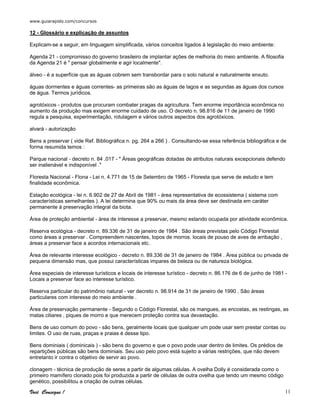 www.guiarapido.com/concursos
Você Consegue ! 11
12 - Glossário e explicação de assuntos
Explicam-se a seguir, em linguagem simplificada, vários conceitos ligados à legislação do meio ambiente:
Agenda 21 - compromisso do governo brasileiro de implantar ações de melhoria do meio ambiente. A filosofia
da Agenda 21 é " pensar globalmente e agir localmente".
álveo - é a superfície que as águas cobrem sem transbordar para o solo natural e naturalmente enxuto.
águas dormentes e águas correntes- as primeiras são as águas de lagos e as segundas as águas dos cursos
de água. Termos jurídicos.
agrotóxicos - produtos que procuram combater pragas da agricultura. Tem enorme importância econômica no
aumento da produção mas exigem enorme cuidado de uso. O decreto n. 98.816 de 11 de janeiro de 1990
regula a pesquisa, experimentação, rotulagem e vários outros aspectos dos agrotóxicos.
alvará - autorização
Bens a preservar ( vide Ref. Bibliográfica n. pg. 264 a 266 ) . Consultando-se essa referência bibliográfica e de
forma resumida temos :
Parque nacional - decreto n. 84 .017 - " Áreas geográficas dotadas de atributos naturais excepcionais defendo
ser inalienável e indisponível ."
Floresta Nacional - Flona - Lei n. 4.771 de 15 de Setembro de 1965 - Floresta que serve de estudo e tem
finalidade econômica.
Estação ecológica - lei n. 6.902 de 27 de Abril de 1981 - área representativa de ecossistema ( sistema com
características semelhantes ). A lei determina que 90% ou mais da área deve ser destinada em caráter
permanente á preservação integral da biota.
Área de proteção ambiental - área de interesse a preservar, mesmo estando ocupada por atividade econômica.
Reserva ecológica - decreto n. 89.336 de 31 de janeiro de 1984 . São áreas previstas pelo Código Florestal
como áreas a preservar . Compreendem nascentes, topos de morros. locais de pouso de aves de arribação ,
áreas a preservar face a acordos internacionais etc.
Área de relevante interesse ecológico - decreto n. 89.336 de 31 de janeiro de 1984 . Área pública ou privada de
pequena dimensão mas, que possui características impares de beleza ou de natureza biológica.
Área especiais de interesse turísticos e locais de interesse turístico - decreto n. 86.176 de 6 de junho de 1981 -
Locais a preservar face ao interesse turístico.
Reserva particular do patrimônio natural - ver decreto n. 98.914 de 31 de janeiro de 1990 . São áreas
particulares com interesse do meio ambiente .
Área de preservação permanente - Segundo o Código Florestal, são os mangues, as encostas, as restingas, as
matas ciliares , piques de morro e que merecem proteção contra sua devastação.
Bens de uso comum do povo - são bens, geralmente locais que qualquer um pode usar sem prestar contas ou
limites. O uso de ruas, praças e praias é desse tipo.
Bens dominiais ( dominicais ) - são bens do governo e que o povo pode usar dentro de limites. Os prédios de
repartições públicas são bens dominiais. Seu uso pelo povo está sujeito a várias restrições, que não devem
entretanto ir contra o objetivo de servir ao povo.
clonagem - técnica de produção de seres a partir de algumas células. A ovelha Dolly é considerada como o
primeiro mamífero clonado pois foi produzida a partir de células de outra ovelha que tendo um mesmo código
genético, possibilitou a criação de outras células.
 