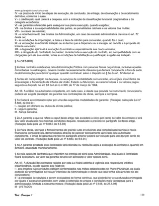 www.guiarapido.com/concursos
Você Consegue ! 110
IV - os prazos de início de etapas de execução, de conclusão, de entrega, de observação e de recebimento
definitivo, conforme o caso;
V - o crédito pelo qual correrá a despesa, com a indicação da classificação funcional programática e da
categoria econômica;
VI - as garantias oferecidas para assegurar sua plena execução, quando exigidas;
VII - os direitos e as responsabilidades das partes, as penalidades cabíveis e os valores das multas;
VIII - os casos de rescisão;
IX - o reconhecimento dos direitos da Administração, em caso de rescisão administrativa prevista no art. 77
desta Lei;
X - as condições de importação, a data e a taxa de câmbio para conversão, quando for o caso;
XI - a vinculação ao edital de licitação ou ao termo que a dispensou ou a inexigiu, ao convite e à proposta do
licitante vencedor;
XII - a legislação aplicável à execução do contrato e especialmente aos casos omissos;
XIII - a obrigação do contratado de manter, durante toda a execução do contrato, em compatibilidade com as
obrigações por ele assumidas, todas as condições de habilitação e qualificação exigidas na licitação.
§ 1o (VETADO)
§ 2o Nos contratos celebrados pela Administração Pública com pessoas físicas ou jurídicas, inclusive aquelas
domiciliadas no estrangeiro, deverá constar necessariamente cláusula que declare competente o foro da sede
da Administração para dirimir qualquer questão contratual, salvo o disposto no § 6o do art. 32 desta Lei.
§ 3o No ato da liquidação da despesa, os serviços de contabilidade comunicarão, aos órgãos incumbidos da
arrecadação e fiscalização de tributos da União, Estado ou Município, as características e os valores pagos,
segundo o disposto no art. 63 da Lei no 4.320, de 17 de março de 1964.
Art. 56. A critério da autoridade competente, em cada caso, e desde que prevista no instrumento convocatório,
poderá ser exigida prestação de garantia nas contratações de obras, serviços e compras.
§ 1o Caberá ao contratado optar por uma das seguintes modalidades de garantia: (Redação dada pela Lei nº
8.883, de 8.6.94)
I - caução em dinheiro ou títulos da dívida pública;
II - seguro-garantia;
III - fiança bancária.
§ 2o A garantia a que se refere o caput deste artigo não excederá a cinco por cento do valor do contrato e terá
seu valor atualizado nas mesmas condições daquele, ressalvado o previsto no parágrafo 3o deste artigo.
(Redação dada pela Lei nº 8.883, de 8.6.94)
§ 3o Para obras, serviços e fornecimentos de grande vulto envolvendo alta complexidade técnica e riscos
financeiros consideráveis, demonstrados através de parecer tecnicamente aprovado pela autoridade
competente, o limite de garantia previsto no parágrafo anterior poderá ser elevado para até dez por cento do
valor do contrato. (Redação dada pela Lei nº 8.883, de 8.6.94)
§ 4o A garantia prestada pelo contratado será liberada ou restituída após a execução do contrato e, quando em
dinheiro, atualizada monetariamente.
§ 5o Nos casos de contratos que importem na entrega de bens pela Administração, dos quais o contratado
ficará depositário, ao valor da garantia deverá ser acrescido o valor desses bens.
Art. 57. A duração dos contratos regidos por esta Lei ficará adstrita à vigência dos respectivos créditos
orçamentários, exceto quanto aos relativos:
I - aos projetos cujos produtos estejam contemplados nas metas estabelecidas no Plano Plurianual, os quais
poderão ser prorrogados se houver interesse da Administração e desde que isso tenha sido previsto no ato
convocatório;
II - à prestação de serviços a serem executados de forma contínua, que poderão ter a sua duração prorrogada
por iguais e sucessivos períodos com vistas à obtenção de preços e condições mais vantajosas para a
administração, limitada a sessenta meses; (Redação dada pela Lei nº 9.648, de 27.5.98)
III - (VETADO)
 