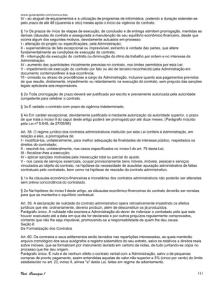 www.guiarapido.com/concursos
Você Consegue ! 111
IV - ao aluguel de equipamentos e à utilização de programas de informática, podendo a duração estender-se
pelo prazo de até 48 (quarenta e oito) meses após o início da vigência do contrato.
§ 1o Os prazos de início de etapas de execução, de conclusão e de entrega admitem prorrogação, mantidas as
demais cláusulas do contrato e assegurada a manutenção de seu equilíbrio econômico-financeiro, desde que
ocorra algum dos seguintes motivos, devidamente autuados em processo:
I - alteração do projeto ou especificações, pela Administração;
II - superveniência de fato excepcional ou imprevisível, estranho à vontade das partes, que altere
fundamentalmente as condições de execução do contrato;
III - interrupção da execução do contrato ou diminuição do ritmo de trabalho por ordem e no interesse da
Administração;
IV - aumento das quantidades inicialmente previstas no contrato, nos limites permitidos por esta Lei;
V - impedimento de execução do contrato por fato ou ato de terceiro reconhecido pela Administração em
documento contemporâneo à sua ocorrência;
VI - omissão ou atraso de providências a cargo da Administração, inclusive quanto aos pagamentos previstos
de que resulte, diretamente, impedimento ou retardamento na execução do contrato, sem prejuízo das sanções
legais aplicáveis aos responsáveis.
§ 2o Toda prorrogação de prazo deverá ser justificada por escrito e previamente autorizada pela autoridade
competente para celebrar o contrato.
§ 3o É vedado o contrato com prazo de vigência indeterminado.
§ 4o Em caráter excepcional, devidamente justificado e mediante autorização da autoridade superior, o prazo
de que trata o inciso II do caput deste artigo poderá ser prorrogado por até doze meses. (Parágrafo incluído
pela Lei nº 9.648, de 27/05/98)
Art. 58. O regime jurídico dos contratos administrativos instituído por esta Lei confere à Administração, em
relação a eles, a prerrogativa de:
I - modificá-los, unilateralmente, para melhor adequação às finalidades de interesse público, respeitados os
direitos do contratado;
II - rescindi-los, unilateralmente, nos casos especificados no inciso I do art. 79 desta Lei;
III - fiscalizar-lhes a execução;
IV - aplicar sanções motivadas pela inexecução total ou parcial do ajuste;
V - nos casos de serviços essenciais, ocupar provisoriamente bens móveis, imóveis, pessoal e serviços
vinculados ao objeto do contrato, na hipótese da necessidade de acautelar apuração administrativa de faltas
contratuais pelo contratado, bem como na hipótese de rescisão do contrato administrativo.
§ 1o As cláusulas econômico-financeiras e monetárias dos contratos administrativos não poderão ser alteradas
sem prévia concordância do contratado.
§ 2o Na hipótese do inciso I deste artigo, as cláusulas econômico-financeiras do contrato deverão ser revistas
para que se mantenha o equilíbrio contratual.
Art. 59. A declaração de nulidade do contrato administrativo opera retroativamente impedindo os efeitos
jurídicos que ele, ordinariamente, deveria produzir, além de desconstituir os já produzidos.
Parágrafo único. A nulidade não exonera a Administração do dever de indenizar o contratado pelo que este
houver executado até a data em que ela for declarada e por outros prejuízos regularmente comprovados,
contanto que não lhe seja imputável, promovendo-se a responsabilidade de quem lhe deu causa.
Seção II
Da Formalização dos Contratos
Art. 60. Os contratos e seus aditamentos serão lavrados nas repartições interessadas, as quais manterão
arquivo cronológico dos seus autógrafos e registro sistemático do seu extrato, salvo os relativos a direitos reais
sobre imóveis, que se formalizam por instrumento lavrado em cartório de notas, de tudo juntando-se cópia no
processo que lhe deu origem.
Parágrafo único. É nulo e de nenhum efeito o contrato verbal com a Administração, salvo o de pequenas
compras de pronto pagamento, assim entendidas aquelas de valor não superior a 5% (cinco por cento) do limite
estabelecido no art. 23, inciso II, alínea "a" desta Lei, feitas em regime de adiantamento.
 