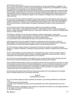 www.guiarapido.com/concursos
Você Consegue ! 112
Art. 61. Todo contrato deve mencionar os nomes das partes e os de seus representantes, a finalidade, o ato
que autorizou a sua lavratura, o número do processo da licitação, da dispensa ou da inexigibilidade, a sujeição
dos contratantes às normas desta Lei e às cláusulas contratuais.
Parágrafo único. A publicação resumida do instrumento de contrato ou de seus aditamentos na imprensa oficial,
que é condição indispensável para sua eficácia, será providenciada pela Administração até o quinto dia útil do
mês seguinte ao de sua assinatura, para ocorrer no prazo de vinte dias daquela data, qualquer que seja o seu
valor, ainda que sem ônus, ressalvado o disposto no art. 26 desta Lei. (Parágrafo único incluído pela Lei nº
8.883, de 8.6.94)
Art. 62. O instrumento de contrato é obrigatório nos casos de concorrência e de tomada de preços, bem como
nas dispensas e inexigibilidades cujos preços estejam compreendidos nos limites destas duas modalidades de
licitação, e facultativo nos demais em que a Administração puder substituí-lo por outros instrumentos hábeis,
tais como carta-contrato, nota de empenho de despesa, autorização de compra ou ordem de execução de
serviço.
§ 1o A minuta do futuro contrato integrará sempre o edital ou ato convocatório da licitação.
§ 2o Em "carta contrato", "nota de empenho de despesa", "autorização de compra", "ordem de execução de
serviço" ou outros instrumentos hábeis aplica-se, no que couber, o disposto no art. 55 desta Lei. (Redação dada
pela Lei nº 8.883, de 8.6.94)
§ 3o Aplica-se o disposto nos arts. 55 e 58 a 61 desta Lei e demais normas gerais, no que couber:
I - aos contratos de seguro, de financiamento, de locação em que o Poder Público seja locatário, e aos demais
cujo conteúdo seja regido, predominantemente, por norma de direito privado;
II - aos contratos em que a Administração for parte como usuária de serviço público.
§ 4o É dispensável o "termo de contrato" e facultada a substituição prevista neste artigo, a critério da
Administração e independentemente de seu valor, nos casos de compra com entrega imediata e integral dos
bens adquiridos, dos quais não resultem obrigações futuras, inclusive assistência técnica.
Art. 63. É permitido a qualquer licitante o conhecimento dos termos do contrato e do respectivo processo
licitatório e, a qualquer interessado, a obtenção de cópia autenticada, mediante o pagamento dos emolumentos
devidos.
Art. 64. A Administração convocará regularmente o interessado para assinar o termo de contrato, aceitar ou
retirar o instrumento equivalente, dentro do prazo e condições estabelecidos, sob pena de decair o direito à
contratação, sem prejuízo das sanções previstas no art. 81 desta Lei.
§ 1o O prazo de convocação poderá ser prorrogado uma vez, por igual período, quando solicitado pela parte
durante o seu transcurso e desde que ocorra motivo justificado aceito pela Administração.
§ 2o É facultado à Administração, quando o convocado não assinar o termo de contrato ou não aceitar ou retirar
o instrumento equivalente no prazo e condições estabelecidos, convocar os licitantes remanescentes, na ordem
de classificação, para fazê-lo em igual prazo e nas mesmas condições propostas pelo primeiro classificado,
inclusive quanto aos preços atualizados de conformidade com o ato convocatório, ou revogar a licitação
independentemente da cominação prevista no art. 81 desta Lei.
§ 3o Decorridos 60 (sessenta) dias da data da entrega das propostas, sem convocação para a contratação,
ficam os licitantes liberados dos compromissos assumidos.
Seção III
Da Alteração dos Contratos
Art. 65. Os contratos regidos por esta Lei poderão ser alterados, com as devidas justificativas, nos seguintes
casos:
I - unilateralmente pela Administração:
a) quando houver modificação do projeto ou das especificações, para melhor adequação técnica aos seus
objetivos;
b) quando necessária a modificação do valor contratual em decorrência de acréscimo ou diminuição quantitativa
de seu objeto, nos limites permitidos por esta Lei;
II - por acordo das partes:
 