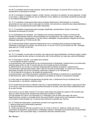 www.guiarapido.com/concursos
Você Consegue ! 114
Art. 68. O contratado deverá manter preposto, aceito pela Administração, no local da obra ou serviço, para
representá-lo na execução do contrato.
Art. 69. O contratado é obrigado a reparar, corrigir, remover, reconstruir ou substituir, às suas expensas, no total
ou em parte, o objeto do contrato em que se verificarem vícios, defeitos ou incorreções resultantes da execução
ou de materiais empregados.
Art. 70. O contratado é responsável pelos danos causados diretamente à Administração ou a terceiros,
decorrentes de sua culpa ou dolo na execução do contrato, não excluindo ou reduzindo essa responsabilidade a
fiscalização ou o acompanhamento pelo órgão interessado.
Art. 71. O contratado é responsável pelos encargos trabalhistas, previdenciários, fiscais e comerciais
resultantes da execução do contrato.
§ 1o A inadimplência do contratado, com referência aos encargos trabalhistas, fiscais e comerciais não
transfere à Administração Pública a responsabilidade por seu pagamento, nem poderá onerar o objeto do
contrato ou restringir a regularização e o uso das obras e edificações, inclusive perante o Registro de Imóveis.
(Redação dada pela Lei nº 9.032, de 28.4.95)
§ 2o A Administração Pública responde solidariamente com o contratado pelos encargos previdenciários
resultantes da execução do contrato, nos termos do art. 31 da Lei nº 8.212, de 24 de julho de 1991. (Redação
dada pela Lei nº 9.032, de 28.4.95)
§ 3o (VETADO)
Art. 72. O contratado, na execução do contrato, sem prejuízo das responsabilidades contratuais e legais, poderá
subcontratar partes da obra, serviço ou fornecimento, até o limite admitido, em cada caso, pela Administração.
Art. 73. Executado o contrato, o seu objeto será recebido:
I - em se tratando de obras e serviços:
a) provisoriamente, pelo responsável por seu acompanhamento e fiscalização, mediante termo circunstanciado,
assinado pelas partes em até 15 (quinze) dias da comunicação escrita do contratado;
b) definitivamente, por servidor ou comissão designada pela autoridade competente, mediante termo
circunstanciado, assinado pelas partes, após o decurso do prazo de observação, ou vistoria que comprove a
adequação do objeto aos termos contratuais, observado o disposto no art. 69 desta Lei;
II - em se tratando de compras ou de locação de equipamentos:
a) provisoriamente, para efeito de posterior verificação da conformidade do material com a especificação;
b) definitivamente, após a verificação da qualidade e quantidade do material e conseqüente aceitação.
§ 1o Nos casos de aquisição de equipamentos de grande vulto, o recebimento far-se-á mediante termo
circunstanciado e, nos demais, mediante recibo.
§ 2o O recebimento provisório ou definitivo não exclui a responsabilidade civil pela solidez e segurança da obra
ou do serviço, nem ético-profissional pela perfeita execução do contrato, dentro dos limites estabelecidos pela
lei ou pelo contrato.
§ 3o O prazo a que se refere a alínea "b" do inciso I deste artigo não poderá ser superior a 90 (noventa) dias,
salvo em casos excepcionais, devidamente justificados e previstos no edital.
§ 4o Na hipótese de o termo circunstanciado ou a verificação a que se refere este artigo não serem,
respectivamente, lavrado ou procedida dentro dos prazos fixados, reputar-se-ão como realizados, desde que
comunicados à Administração nos 15 (quinze) dias anteriores à exaustão dos mesmos.
Art. 74. Poderá ser dispensado o recebimento provisório nos seguintes casos:
I - gêneros perecíveis e alimentação preparada;
II - serviços profissionais;
III - obras e serviços de valor até o previsto no art. 23, inciso II, alínea "a", desta Lei, desde que não se
componham de aparelhos, equipamentos e instalações sujeitos à verificação de funcionamento e produtividade.
Parágrafo único. Nos casos deste artigo, o recebimento será feito mediante recibo.
 