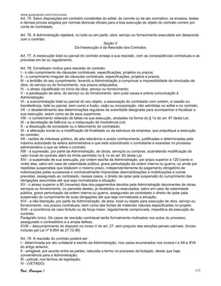 www.guiarapido.com/concursos
Você Consegue ! 115
Art. 75. Salvo disposições em contrário constantes do edital, do convite ou de ato normativo, os ensaios, testes
e demais provas exigidos por normas técnicas oficiais para a boa execução do objeto do contrato correm por
conta do contratado.
Art. 76. A Administração rejeitará, no todo ou em parte, obra, serviço ou fornecimento executado em desacordo
com o contrato.
Seção V
Da Inexecução e da Rescisão dos Contratos
Art. 77. A inexecução total ou parcial do contrato enseja a sua rescisão, com as conseqüências contratuais e as
previstas em lei ou regulamento.
Art. 78. Constituem motivo para rescisão do contrato:
I - o não cumprimento de cláusulas contratuais, especificações, projetos ou prazos;
II - o cumprimento irregular de cláusulas contratuais, especificações, projetos e prazos;
III - a lentidão do seu cumprimento, levando a Administração a comprovar a impossibilidade da conclusão da
obra, do serviço ou do fornecimento, nos prazos estipulados;
IV - o atraso injustificado no início da obra, serviço ou fornecimento;
V - a paralisação da obra, do serviço ou do fornecimento, sem justa causa e prévia comunicação à
Administração;
VI - a subcontratação total ou parcial do seu objeto, a associação do contratado com outrem, a cessão ou
transferência, total ou parcial, bem como a fusão, cisão ou incorporação, não admitidas no edital e no contrato;
VII - o desatendimento das determinações regulares da autoridade designada para acompanhar e fiscalizar a
sua execução, assim como as de seus superiores;
VIII - o cometimento reiterado de faltas na sua execução, anotadas na forma do § 1o do art. 67 desta Lei;
IX - a decretação de falência ou a instauração de insolvência civil;
X - a dissolução da sociedade ou o falecimento do contratado;
XI - a alteração social ou a modificação da finalidade ou da estrutura da empresa, que prejudique a execução
do contrato;
XII - razões de interesse público, de alta relevância e amplo conhecimento, justificadas e determinadas pela
máxima autoridade da esfera administrativa a que está subordinado o contratante e exaradas no processo
administrativo a que se refere o contrato;
XIII - a supressão, por parte da Administração, de obras, serviços ou compras, acarretando modificação do
valor inicial do contrato além do limite permitido no § 1o do art. 65 desta Lei;
XIV - a suspensão de sua execução, por ordem escrita da Administração, por prazo superior a 120 (cento e
vinte) dias, salvo em caso de calamidade pública, grave perturbação da ordem interna ou guerra, ou ainda por
repetidas suspensões que totalizem o mesmo prazo, independentemente do pagamento obrigatório de
indenizações pelas sucessivas e contratualmente imprevistas desmobilizações e mobilizações e outras
previstas, assegurado ao contratado, nesses casos, o direito de optar pela suspensão do cumprimento das
obrigações assumidas até que seja normalizada a situação;
XV - o atraso superior a 90 (noventa) dias dos pagamentos devidos pela Administração decorrentes de obras,
serviços ou fornecimento, ou parcelas destes, já recebidos ou executados, salvo em caso de calamidade
pública, grave perturbação da ordem interna ou guerra, assegurado ao contratado o direito de optar pela
suspensão do cumprimento de suas obrigações até que seja normalizada a situação;
XVI - a não liberação, por parte da Administração, de área, local ou objeto para execução de obra, serviço ou
fornecimento, nos prazos contratuais, bem como das fontes de materiais naturais especificadas no projeto;
XVII - a ocorrência de caso fortuito ou de força maior, regularmente comprovada, impeditiva da execução do
contrato.
Parágrafo único. Os casos de rescisão contratual serão formalmente motivados nos autos do processo,
assegurado o contraditório e a ampla defesa.
XVIII – descumprimento do disposto no inciso V do art. 27, sem prejuízo das sanções penais cabíveis. (Inciso
incluído pel Lei nº 9.854 de 27.10.99)
Art. 79. A rescisão do contrato poderá ser:
I - determinada por ato unilateral e escrito da Administração, nos casos enumerados nos incisos I a XII e XVII
do artigo anterior;
II - amigável, por acordo entre as partes, reduzida a termo no processo da licitação, desde que haja
conveniência para a Administração;
III - judicial, nos termos da legislação;
IV - (VETADO)
 