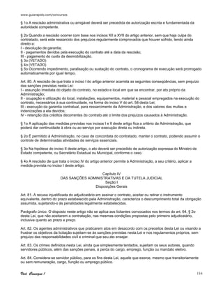 www.guiarapido.com/concursos
Você Consegue ! 116
§ 1o A rescisão administrativa ou amigável deverá ser precedida de autorização escrita e fundamentada da
autoridade competente.
§ 2o Quando a rescisão ocorrer com base nos incisos XII a XVII do artigo anterior, sem que haja culpa do
contratado, será este ressarcido dos prejuízos regularmente comprovados que houver sofrido, tendo ainda
direito a:
I - devolução de garantia;
II - pagamentos devidos pela execução do contrato até a data da rescisão;
III - pagamento do custo da desmobilização.
§ 3o (VETADO)
§ 4o (VETADO)
§ 5o Ocorrendo impedimento, paralisação ou sustação do contrato, o cronograma de execução será prorrogado
automaticamente por igual tempo.
Art. 80. A rescisão de que trata o inciso I do artigo anterior acarreta as seguintes conseqüências, sem prejuízo
das sanções previstas nesta Lei:
I - assunção imediata do objeto do contrato, no estado e local em que se encontrar, por ato próprio da
Administração;
II - ocupação e utilização do local, instalações, equipamentos, material e pessoal empregados na execução do
contrato, necessários à sua continuidade, na forma do inciso V do art. 58 desta Lei;
III - execução da garantia contratual, para ressarcimento da Administração, e dos valores das multas e
indenizações a ela devidos;
IV - retenção dos créditos decorrentes do contrato até o limite dos prejuízos causados à Administração.
§ 1o A aplicação das medidas previstas nos incisos I e II deste artigo fica a critério da Administração, que
poderá dar continuidade à obra ou ao serviço por execução direta ou indireta.
§ 2o É permitido à Administração, no caso de concordata do contratado, manter o contrato, podendo assumir o
controle de determinadas atividades de serviços essenciais.
§ 3o Na hipótese do inciso II deste artigo, o ato deverá ser precedido de autorização expressa do Ministro de
Estado competente, ou Secretário Estadual ou Municipal, conforme o caso.
§ 4o A rescisão de que trata o inciso IV do artigo anterior permite à Administração, a seu critério, aplicar a
medida prevista no inciso I deste artigo.
Capítulo IV
DAS SANÇÕES ADMINISTRATIVAS E DA TUTELA JUDICIAL
Seção I
Disposições Gerais
Art. 81. A recusa injustificada do adjudicatário em assinar o contrato, aceitar ou retirar o instrumento
equivalente, dentro do prazo estabelecido pela Administração, caracteriza o descumprimento total da obrigação
assumida, sujeitando-o às penalidades legalmente estabelecidas.
Parágrafo único. O disposto neste artigo não se aplica aos licitantes convocados nos termos do art. 64, § 2o
desta Lei, que não aceitarem a contratação, nas mesmas condições propostas pelo primeiro adjudicatário,
inclusive quanto ao prazo e preço.
Art. 82. Os agentes administrativos que praticarem atos em desacordo com os preceitos desta Lei ou visando a
frustrar os objetivos da licitação sujeitam-se às sanções previstas nesta Lei e nos regulamentos próprios, sem
prejuízo das responsabilidades civil e criminal que seu ato ensejar.
Art. 83. Os crimes definidos nesta Lei, ainda que simplesmente tentados, sujeitam os seus autores, quando
servidores públicos, além das sanções penais, à perda do cargo, emprego, função ou mandato eletivo.
Art. 84. Considera-se servidor público, para os fins desta Lei, aquele que exerce, mesmo que transitoriamente
ou sem remuneração, cargo, função ou emprego público.
 