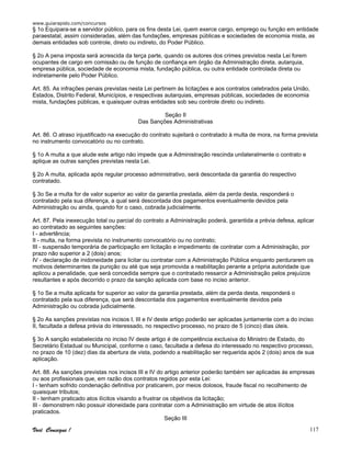 www.guiarapido.com/concursos
Você Consegue ! 117
§ 1o Equipara-se a servidor público, para os fins desta Lei, quem exerce cargo, emprego ou função em entidade
paraestatal, assim consideradas, além das fundações, empresas públicas e sociedades de economia mista, as
demais entidades sob controle, direto ou indireto, do Poder Público.
§ 2o A pena imposta será acrescida da terça parte, quando os autores dos crimes previstos nesta Lei forem
ocupantes de cargo em comissão ou de função de confiança em órgão da Administração direta, autarquia,
empresa pública, sociedade de economia mista, fundação pública, ou outra entidade controlada direta ou
indiretamente pelo Poder Público.
Art. 85. As infrações penais previstas nesta Lei pertinem às licitações e aos contratos celebrados pela União,
Estados, Distrito Federal, Municípios, e respectivas autarquias, empresas públicas, sociedades de economia
mista, fundações públicas, e quaisquer outras entidades sob seu controle direto ou indireto.
Seção II
Das Sanções Administrativas
Art. 86. O atraso injustificado na execução do contrato sujeitará o contratado à multa de mora, na forma prevista
no instrumento convocatório ou no contrato.
§ 1o A multa a que alude este artigo não impede que a Administração rescinda unilateralmente o contrato e
aplique as outras sanções previstas nesta Lei.
§ 2o A multa, aplicada após regular processo administrativo, será descontada da garantia do respectivo
contratado.
§ 3o Se a multa for de valor superior ao valor da garantia prestada, além da perda desta, responderá o
contratado pela sua diferença, a qual será descontada dos pagamentos eventualmente devidos pela
Administração ou ainda, quando for o caso, cobrada judicialmente.
Art. 87. Pela inexecução total ou parcial do contrato a Administração poderá, garantida a prévia defesa, aplicar
ao contratado as seguintes sanções:
I - advertência;
II - multa, na forma prevista no instrumento convocatório ou no contrato;
III - suspensão temporária de participação em licitação e impedimento de contratar com a Administração, por
prazo não superior a 2 (dois) anos;
IV - declaração de inidoneidade para licitar ou contratar com a Administração Pública enquanto perdurarem os
motivos determinantes da punição ou até que seja promovida a reabilitação perante a própria autoridade que
aplicou a penalidade, que será concedida sempre que o contratado ressarcir a Administração pelos prejuízos
resultantes e após decorrido o prazo da sanção aplicada com base no inciso anterior.
§ 1o Se a multa aplicada for superior ao valor da garantia prestada, além da perda desta, responderá o
contratado pela sua diferença, que será descontada dos pagamentos eventualmente devidos pela
Administração ou cobrada judicialmente.
§ 2o As sanções previstas nos incisos I, III e IV deste artigo poderão ser aplicadas juntamente com a do inciso
II, facultada a defesa prévia do interessado, no respectivo processo, no prazo de 5 (cinco) dias úteis.
§ 3o A sanção estabelecida no inciso IV deste artigo é de competência exclusiva do Ministro de Estado, do
Secretário Estadual ou Municipal, conforme o caso, facultada a defesa do interessado no respectivo processo,
no prazo de 10 (dez) dias da abertura de vista, podendo a reabilitação ser requerida após 2 (dois) anos de sua
aplicação.
Art. 88. As sanções previstas nos incisos III e IV do artigo anterior poderão também ser aplicadas às empresas
ou aos profissionais que, em razão dos contratos regidos por esta Lei:
I - tenham sofrido condenação definitiva por praticarem, por meios dolosos, fraude fiscal no recolhimento de
quaisquer tributos;
II - tenham praticado atos ilícitos visando a frustrar os objetivos da licitação;
III - demonstrem não possuir idoneidade para contratar com a Administração em virtude de atos ilícitos
praticados.
Seção III
 