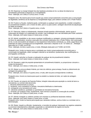www.guiarapido.com/concursos
Você Consegue ! 118
Dos Crimes e das Penas
Art. 89. Dispensar ou inexigir licitação fora das hipóteses previstas em lei, ou deixar de observar as
formalidades pertinentes à dispensa ou à inexigibilidade:
Pena - detenção, de 3 (três) a 5 (cinco) anos, e multa.
Parágrafo único. Na mesma pena incorre aquele que, tendo comprovadamente concorrido para a consumação
da ilegalidade, beneficiou-se da dispensa ou inexigibilidade ilegal, para celebrar contrato com o Poder Público.
Art. 90. Frustrar ou fraudar, mediante ajuste, combinação ou qualquer outro expediente, o caráter competitivo
do procedimento licitatório, com o intuito de obter, para si ou para outrem, vantagem decorrente da adjudicação
do objeto da licitação:
Pena - detenção, de 2 (dois) a 4 (quatro) anos, e multa.
Art. 91. Patrocinar, direta ou indiretamente, interesse privado perante a Administração, dando causa à
instauração de licitação ou à celebração de contrato, cuja invalidação vier a ser decretada pelo Poder Judiciário:
Pena - detenção, de 6 (seis) meses a 2 (dois) anos, e multa.
Art. 92. Admitir, possibilitar ou dar causa a qualquer modificação ou vantagem, inclusive prorrogação contratual,
em favor do adjudicatário, durante a execução dos contratos celebrados com o Poder Público, sem autorização
em lei, no ato convocatório da licitação ou nos respectivos instrumentos contratuais, ou, ainda, pagar fatura com
preterição da ordem cronológica de sua exigibilidade, observado o disposto no art. 121 desta Lei: . (Redação
dada pela Lei nº 8.883, de 8.6.94)
Pena - detenção, de dois a quatro anos, e multa. (Redação dada pela Lei nº 8.883, de 8.6.94)
Parágrafo único. Incide na mesma pena o contratado que, tendo comprovadamente concorrido para a
consumação da ilegalidade, obtém vantagem indevida ou se beneficia, injustamente, das modificações ou
prorrogações contratuais.
Art. 93. Impedir, perturbar ou fraudar a realização de qualquer ato de procedimento licitatório:
Pena - detenção, de 6 (seis) meses a 2 (dois) anos, e multa.
Art. 94. Devassar o sigilo de proposta apresentada em procedimento licitatório, ou proporcionar a terceiro o
ensejo de devassá-lo:
Pena - detenção, de 2 (dois) a 3 (três) anos, e multa.
Art. 95. Afastar ou procura afastar licitante, por meio de violência, grave ameaça, fraude ou oferecimento de
vantagem de qualquer tipo:
Pena - detenção, de 2 (dois) a 4 (quatro) anos, e multa, além da pena correspondente à violência.
Parágrafo único. Incorre na mesma pena quem se abstém ou desiste de licitar, em razão da vantagem
oferecida.
Art. 96. Fraudar, em prejuízo da Fazenda Pública, licitação instaurada para aquisição ou venda de bens ou
mercadorias, ou contrato dela decorrente:
I - elevando arbitrariamente os preços;
II - vendendo, como verdadeira ou perfeita, mercadoria falsificada ou deteriorada;
III - entregando uma mercadoria por outra;
IV - alterando substância, qualidade ou quantidade da mercadoria fornecida;
V - tornando, por qualquer modo, injustamente, mais onerosa a proposta ou a execução do contrato:
Pena - detenção, de 3 (três) a 6 (seis) anos, e multa.
Art. 97. Admitir à licitação ou celebrar contrato com empresa ou profissional declarado inidôneo:
Pena - detenção, de 6 (seis) meses a 2 (dois) anos, e multa.
Parágrafo único. Incide na mesma pena aquele que, declarado inidôneo, venha a licitar ou a contratar com a
Administração.
Art. 98. Obstar, impedir ou dificultar, injustamente, a inscrição de qualquer interessado nos registros cadastrais
ou promover indevidamente a alteração, suspensão ou cancelamento de registro do inscrito:
Pena - detenção, de 6 (seis) meses a 2 (dois) anos, e multa.
 