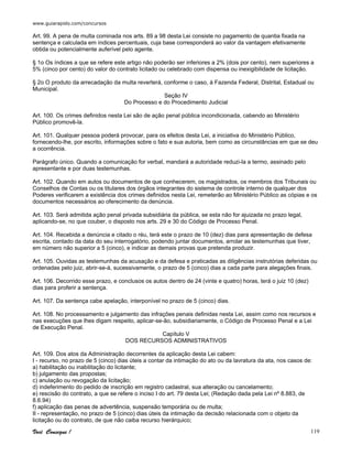 www.guiarapido.com/concursos
Você Consegue ! 119
Art. 99. A pena de multa cominada nos arts. 89 a 98 desta Lei consiste no pagamento de quantia fixada na
sentença e calculada em índices percentuais, cuja base corresponderá ao valor da vantagem efetivamente
obtida ou potencialmente auferível pelo agente.
§ 1o Os índices a que se refere este artigo não poderão ser inferiores a 2% (dois por cento), nem superiores a
5% (cinco por cento) do valor do contrato licitado ou celebrado com dispensa ou inexigibilidade de licitação.
§ 2o O produto da arrecadação da multa reverterá, conforme o caso, à Fazenda Federal, Distrital, Estadual ou
Municipal.
Seção IV
Do Processo e do Procedimento Judicial
Art. 100. Os crimes definidos nesta Lei são de ação penal pública incondicionada, cabendo ao Ministério
Público promovê-la.
Art. 101. Qualquer pessoa poderá provocar, para os efeitos desta Lei, a iniciativa do Ministério Público,
fornecendo-lhe, por escrito, informações sobre o fato e sua autoria, bem como as circunstâncias em que se deu
a ocorrência.
Parágrafo único. Quando a comunicação for verbal, mandará a autoridade reduzi-la a termo, assinado pelo
apresentante e por duas testemunhas.
Art. 102. Quando em autos ou documentos de que conhecerem, os magistrados, os membros dos Tribunais ou
Conselhos de Contas ou os titulares dos órgãos integrantes do sistema de controle interno de qualquer dos
Poderes verificarem a existência dos crimes definidos nesta Lei, remeterão ao Ministério Público as cópias e os
documentos necessários ao oferecimento da denúncia.
Art. 103. Será admitida ação penal privada subsidiária da pública, se esta não for ajuizada no prazo legal,
aplicando-se, no que couber, o disposto nos arts. 29 e 30 do Código de Processo Penal.
Art. 104. Recebida a denúncia e citado o réu, terá este o prazo de 10 (dez) dias para apresentação de defesa
escrita, contado da data do seu interrogatório, podendo juntar documentos, arrolar as testemunhas que tiver,
em número não superior a 5 (cinco), e indicar as demais provas que pretenda produzir.
Art. 105. Ouvidas as testemunhas da acusação e da defesa e praticadas as diligências instrutórias deferidas ou
ordenadas pelo juiz, abrir-se-á, sucessivamente, o prazo de 5 (cinco) dias a cada parte para alegações finais.
Art. 106. Decorrido esse prazo, e conclusos os autos dentro de 24 (vinte e quatro) horas, terá o juiz 10 (dez)
dias para proferir a sentença.
Art. 107. Da sentença cabe apelação, interponível no prazo de 5 (cinco) dias.
Art. 108. No processamento e julgamento das infrações penais definidas nesta Lei, assim como nos recursos e
nas execuções que lhes digam respeito, aplicar-se-ão, subsidiariamente, o Código de Processo Penal e a Lei
de Execução Penal.
Capítulo V
DOS RECURSOS ADMINISTRATIVOS
Art. 109. Dos atos da Administração decorrentes da aplicação desta Lei cabem:
I - recurso, no prazo de 5 (cinco) dias úteis a contar da intimação do ato ou da lavratura da ata, nos casos de:
a) habilitação ou inabilitação do licitante;
b) julgamento das propostas;
c) anulação ou revogação da licitação;
d) indeferimento do pedido de inscrição em registro cadastral, sua alteração ou cancelamento;
e) rescisão do contrato, a que se refere o inciso I do art. 79 desta Lei; (Redação dada pela Lei nº 8.883, de
8.6.94)
f) aplicação das penas de advertência, suspensão temporária ou de multa;
II - representação, no prazo de 5 (cinco) dias úteis da intimação da decisão relacionada com o objeto da
licitação ou do contrato, de que não caiba recurso hierárquico;
 
