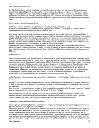 www.guiarapido.com/concursos
Você Consegue ! 12
Conflito de legislações federal, estadual e municipal. Por vezes acontece um aparente conflito de legislações
quando uma legislação permite e outra proíbe ou põe restrição. Quando numa região há restrições de várias
origens vale sempre no campo ambiental a restrição mais poderosa. Assim se a legislação estadual e federal
permitem o lançamento de efluentes tratados de esgotos , se o ponto de lançamento for a montante e próximo
de uma captação de água para abastecimento da cidade a legislação municipal pode opor restrição, com muita
razão .
Carcinogênico - que pode causar câncer
Coliforme - bactéria existente nos organismos de seres humanos , animais e no solo.
Existem os coliformes fecais que são típicos de organismos de animais . A contagem de coliforme é muito
usada na medida do nível de poluição de um corpo de água.
Concessão – ato do poder público que tem as características de um contrato com prazo, responsabilidades e
direitos . Uma companhia recebe a concessão da construção de uma usina hidroelétrica. Para isso a companhia
selecionada fará investimentos e terá uma expectativa de retorno do seu investimento. A concessão deve ser
feita após uma concorrência pública. A permissão é outro instrumento para pequenos investimentos como por
exemplo autorizar um circo de se instalar em uma área pública. É uma situação sempre a título precário. Outro
exemplo é a permissão do funcionamento de linhas de ônibus numa cidade.
DBO - medida padronizada em laboratório da carga orgânica de uma água normalmente água poluída ou
esgoto sanitário ou despejo industrial. O teste é bioquímico ( usa bactérias ) e demora cinco dias, sendo medido
com o líquido mantido a 20 graus centígrados. Como referência, a DBO de um esgoto sanitário vale algo como
300 mg/l .
Direitos difusos
Quando um direito é de todos e fica difícil de se individualizar os potencialmente prejudicados pela perda desse
direito, esse direito é chamado de " direito difuso " . O decreto federal n. 407 de 27 de Dezembro de 1991 regula
aspectos do Fundo de Defesa de Direitos Difusos - FDDD. Ocorrendo o dano a direito difuso, cabe á Promotoria
representar os direitos difusos contra o infrator. No caso do derrame de óleo na Baía de Guanabara alem dos
pescadores diretamente prejudicados ( direitos não difusos ) houve uma atentado a praticamente todos os
moradores da região gerando um dano a direitos difusos. Um exemplo de direitos coletivos é o direito dos
moradores de uma região. Um mau cheiro inócuo de uma fábrica prejudica a todos e que são conhecidos mas
que dificilmente poderiam mover uma ação contra a indústria. No direito difuso não se conhecem todos os
prejudicados e no interesse coletivo conhece-se mas eles tem dificuldade de agir.
embriofetotóxico - algo que causa dano a embrião ( estágio inicial ) ou feto ( estágio final de desenvolvimento de
um ser vivo ).
ex officio - por oficio - determinadas providências o poder público tem que tomar sem que o próprio interessado
o peça. No caso de multas elevadas o fiscal emite a multa e se for de valor elevado vai ex officio para um nível
superior rever.
livro do tombo - livro que se faz um registro de fatos ou de objetos importantes. Na Torre do Tombo em Portugal
guardam-se documentos muito importantes da história de Brasil e Portugal.
mar , limites territorial , de uso - as primeiras doze milhas marítimas ( milha marítima vale 1.852 m ) são
território brasileiro. As doze milhas alem são território sobre nossa fiscalização e uso exclusivo. Os nossos
direitos de exploração econômica exclusiva atingem da costa até duzentas milhas marítimas.
mutagênico - o que causa danos á descendência.
óleos e graxas - denominação técnica para teores de produtos gordurosos que existam nas águas. Em rios não
poluídos o teor de óleos e graxas deve ser zero.
Quando há derrames ou um rio atravessa uma área industrial ou urbana pode vir a ter teores de óleos e graxas
provenientes de processamento industrial ou de lavagem de veículos e troca de óleo. Combate-se o envio de
óleos e graxas aos cursos de água usando tanques de flutuação do óleo. No caso de derrames em rios a
providência comum é fazer barreiras de contenção superficial ( a densidade dos óleos é menor que da água ) e
usar produtos altamente absorventes como palhas e outros materiais. A poluição por óleos e graxas é terrível
pois leva anos para desaparecer e causa danos mortais á microflora, microfauna , flora, fauna e usos rotineiros
 