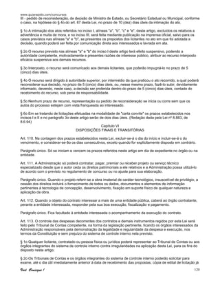 www.guiarapido.com/concursos
Você Consegue ! 120
III - pedido de reconsideração, de decisão de Ministro de Estado, ou Secretário Estadual ou Municipal, conforme
o caso, na hipótese do § 4o do art. 87 desta Lei, no prazo de 10 (dez) dias úteis da intimação do ato.
§ 1o A intimação dos atos referidos no inciso I, alíneas "a", "b", "c" e "e", deste artigo, excluídos os relativos a
advertência e multa de mora, e no inciso III, será feita mediante publicação na imprensa oficial, salvo para os
casos previstos nas alíneas "a" e "b", se presentes os prepostos dos licitantes no ato em que foi adotada a
decisão, quando poderá ser feita por comunicação direta aos interessados e lavrada em ata.
§ 2o O recurso previsto nas alíneas "a" e "b" do inciso I deste artigo terá efeito suspensivo, podendo a
autoridade competente, motivadamente e presentes razões de interesse público, atribuir ao recurso interposto
eficácia suspensiva aos demais recursos.
§ 3o Interposto, o recurso será comunicado aos demais licitantes, que poderão impugná-lo no prazo de 5
(cinco) dias úteis.
§ 4o O recurso será dirigido à autoridade superior, por intermédio da que praticou o ato recorrido, a qual poderá
reconsiderar sua decisão, no prazo de 5 (cinco) dias úteis, ou, nesse mesmo prazo, fazê-lo subir, devidamente
informado, devendo, neste caso, a decisão ser proferida dentro do prazo de 5 (cinco) dias úteis, contado do
recebimento do recurso, sob pena de responsabilidade.
§ 5o Nenhum prazo de recurso, representação ou pedido de reconsideração se inicia ou corre sem que os
autos do processo estejam com vista franqueada ao interessado.
§ 6o Em se tratando de licitações efetuadas na modalidade de "carta convite" os prazos estabelecidos nos
incisos I e II e no parágrafo 3o deste artigo serão de dois dias úteis. (Redação dada pela Lei nº 8.883, de
8.6.94)
Capítulo VI
DISPOSIÇÕES FINAIS E TRANSITÓRIAS
Art. 110. Na contagem dos prazos estabelecidos nesta Lei, excluir-se-á o dia do início e incluir-se-á o do
vencimento, e considerar-se-ão os dias consecutivos, exceto quando for explicitamente disposto em contrário.
Parágrafo único. Só se iniciam e vencem os prazos referidos neste artigo em dia de expediente no órgão ou na
entidade.
Art. 111. A Administração só poderá contratar, pagar, premiar ou receber projeto ou serviço técnico
especializado desde que o autor ceda os direitos patrimoniais a ele relativos e a Administração possa utilizá-lo
de acordo com o previsto no regulamento de concurso ou no ajuste para sua elaboração.
Parágrafo único. Quando o projeto referir-se a obra imaterial de caráter tecnológico, insuscetível de privilégio, a
cessão dos direitos incluirá o fornecimento de todos os dados, documentos e elementos de informação
pertinentes à tecnologia de concepção, desenvolvimento, fixação em suporte físico de qualquer natureza e
aplicação da obra.
Art. 112. Quando o objeto do contrato interessar a mais de uma entidade pública, caberá ao órgão contratante,
perante a entidade interessada, responder pela sua boa execução, fiscalização e pagamento.
Parágrafo único. Fica facultado à entidade interessada o acompanhamento da execução do contrato.
Art. 113. O controle das despesas decorrentes dos contratos e demais instrumentos regidos por esta Lei será
feito pelo Tribunal de Contas competente, na forma da legislação pertinente, ficando os órgãos interessados da
Administração responsáveis pela demonstração da legalidade e regularidade da despesa e execução, nos
termos da Constituição e sem prejuízo do sistema de controle interno nela previsto.
§ 1o Qualquer licitante, contratado ou pessoa física ou jurídica poderá representar ao Tribunal de Contas ou aos
órgãos integrantes do sistema de controle interno contra irregularidades na aplicação desta Lei, para os fins do
disposto neste artigo.
§ 2o Os Tribunais de Contas e os órgãos integrantes do sistema de controle interno poderão solicitar para
exame, até o dia útil imediatamente anterior à data de recebimento das propostas, cópia de edital de licitação já
 