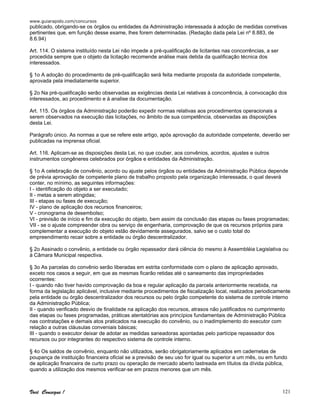 www.guiarapido.com/concursos
Você Consegue ! 121
publicado, obrigando-se os órgãos ou entidades da Administração interessada à adoção de medidas corretivas
pertinentes que, em função desse exame, lhes forem determinadas. (Redação dada pela Lei nº 8.883, de
8.6.94)
Art. 114. O sistema instituído nesta Lei não impede a pré-qualificação de licitantes nas concorrências, a ser
procedida sempre que o objeto da licitação recomende análise mais detida da qualificação técnica dos
interessados.
§ 1o A adoção do procedimento de pré-qualificação será feita mediante proposta da autoridade competente,
aprovada pela imediatamente superior.
§ 2o Na pré-qualificação serão observadas as exigências desta Lei relativas à concorrência, à convocação dos
interessados, ao procedimento e à analise da documentação.
Art. 115. Os órgãos da Administração poderão expedir normas relativas aos procedimentos operacionais a
serem observados na execução das licitações, no âmbito de sua competência, observadas as disposições
desta Lei.
Parágrafo único. As normas a que se refere este artigo, após aprovação da autoridade competente, deverão ser
publicadas na imprensa oficial.
Art. 116. Aplicam-se as disposições desta Lei, no que couber, aos convênios, acordos, ajustes e outros
instrumentos congêneres celebrados por órgãos e entidades da Administração.
§ 1o A celebração de convênio, acordo ou ajuste pelos órgãos ou entidades da Administração Pública depende
de prévia aprovação de competente plano de trabalho proposto pela organização interessada, o qual deverá
conter, no mínimo, as seguintes informações:
I - identificação do objeto a ser executado;
II - metas a serem atingidas;
III - etapas ou fases de execução;
IV - plano de aplicação dos recursos financeiros;
V - cronograma de desembolso;
VI - previsão de início e fim da execução do objeto, bem assim da conclusão das etapas ou fases programadas;
VII - se o ajuste compreender obra ou serviço de engenharia, comprovação de que os recursos próprios para
complementar a execução do objeto estão devidamente assegurados, salvo se o custo total do
empreendimento recair sobre a entidade ou órgão descentralizador.
§ 2o Assinado o convênio, a entidade ou órgão repassador dará ciência do mesmo à Assembléia Legislativa ou
à Câmara Municipal respectiva.
§ 3o As parcelas do convênio serão liberadas em estrita conformidade com o plano de aplicação aprovado,
exceto nos casos a seguir, em que as mesmas ficarão retidas até o saneamento das impropriedades
ocorrentes:
I - quando não tiver havido comprovação da boa e regular aplicação da parcela anteriormente recebida, na
forma da legislação aplicável, inclusive mediante procedimentos de fiscalização local, realizados periodicamente
pela entidade ou órgão descentralizador dos recursos ou pelo órgão competente do sistema de controle interno
da Administração Pública;
II - quando verificado desvio de finalidade na aplicação dos recursos, atrasos não justificados no cumprimento
das etapas ou fases programadas, práticas atentatórias aos princípios fundamentais de Administração Pública
nas contratações e demais atos praticados na execução do convênio, ou o inadimplemento do executor com
relação a outras cláusulas conveniais básicas;
III - quando o executor deixar de adotar as medidas saneadoras apontadas pelo partícipe repassador dos
recursos ou por integrantes do respectivo sistema de controle interno.
§ 4o Os saldos de convênio, enquanto não utilizados, serão obrigatoriamente aplicados em cadernetas de
poupança de instituição financeira oficial se a previsão de seu uso for igual ou superior a um mês, ou em fundo
de aplicação financeira de curto prazo ou operação de mercado aberto lastreada em títulos da dívida pública,
quando a utilização dos mesmos verificar-se em prazos menores que um mês.
 