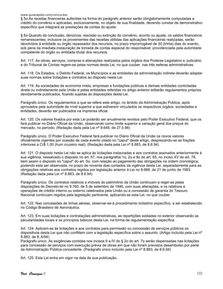 www.guiarapido.com/concursos
Você Consegue ! 122
§ 5o As receitas financeiras auferidas na forma do parágrafo anterior serão obrigatoriamente computadas a
crédito do convênio e aplicadas, exclusivamente, no objeto de sua finalidade, devendo constar de demonstrativo
específico que integrará as prestações de contas do ajuste.
§ 6o Quando da conclusão, denúncia, rescisão ou extinção do convênio, acordo ou ajuste, os saldos financeiros
remanescentes, inclusive os provenientes das receitas obtidas das aplicações financeiras realizadas, serão
devolvidos à entidade ou órgão repassador dos recursos, no prazo improrrogável de 30 (trinta) dias do evento,
sob pena da imediata instauração de tomada de contas especial do responsável, providenciada pela autoridade
competente do órgão ou entidade titular dos recursos.
Art. 117. As obras, serviços, compras e alienações realizados pelos órgãos dos Poderes Legislativo e Judiciário
e do Tribunal de Contas regem-se pelas normas desta Lei, no que couber, nas três esferas administrativas.
Art. 118. Os Estados, o Distrito Federal, os Municípios e as entidades da administração indireta deverão adaptar
suas normas sobre licitações e contratos ao disposto nesta Lei.
Art. 119. As sociedades de economia mista, empresas e fundações públicas e demais entidades controladas
direta ou indiretamente pela União e pelas entidades referidas no artigo anterior editarão regulamentos próprios
devidamente publicados, ficando sujeitas às disposições desta Lei.
Parágrafo único. Os regulamentos a que se refere este artigo, no âmbito da Administração Pública, após
aprovados pela autoridade de nível superior a que estiverem vinculados os respectivos órgãos, sociedades e
entidades, deverão ser publicados na imprensa oficial.
Art. 120. Os valores fixados por esta Lei poderão ser anualmente revistos pelo Poder Executivo Federal, que os
fará publicar no Diário Oficial da União, observando como limite superior a variação geral dos preços do
mercado, no período. (Redação dada pela Lei nº 9.648, de 27.5.98)
Parágrafo único. O Poder Executivo Federal fará publicar no Diário Oficial da União os novos valores
oficialmente vigentes por ocasião de cada evento citado no "caput" deste artigo, desprezando-se as frações
inferiores a Cr$ 1,00 (hum cruzeiro real). (Redação dada pela Lei nº 8.883, de 8.6.94)
Art. 121. O disposto nesta Lei não se aplica às licitações instauradas e aos contratos assinados anteriormente à
sua vigência, ressalvado o disposto no art. 57, nos parágrafos 1o, 2o e 8o do art. 65, no inciso XV do art. 78,
bem assim o disposto no "caput" do art. 5o, com relação ao pagamento das obrigações na ordem cronológica,
podendo esta ser observada, no prazo de noventa dias contados da vigência desta Lei, separadamente para as
obrigações relativas aos contratos regidos por legislação anterior à Lei no 8.666, de 21 de junho de 1993.
(Redação dada pela Lei nº 8.883, de 8.6.94)
Parágrafo único. Os contratos relativos a imóveis do patrimônio da União continuam a reger-se pelas
disposições do Decreto-lei no 9.760, de 5 de setembro de 1946, com suas alterações, e os relativos a
operações de crédito interno ou externo celebrados pela União ou a concessão de garantia do Tesouro
Nacional continuam regidos pela legislação pertinente, aplicando-se esta Lei, no que couber.
Art. 122. Nas concessões de linhas aéreas, observar-se-á procedimento licitatório específico, a ser estabelecido
no Código Brasileiro de Aeronáutica.
Art. 123. Em suas licitações e contratações administrativas, as repartições sediadas no exterior observarão as
peculiaridades locais e os princípios básicos desta Lei, na forma de regulamentação específica.
Art. 124. Aplicam-se às licitações e aos contratos para permissão ou concessão de serviços públicos os
dispositivos desta Lei que não conflitem com a legislação específica sobre o assunto. (Artigo incluído pela Lei nº
8.883, de 8..6/94)
Parágrafo único. As exigências contidas nos incisos II a IV do § 2o do art. 7o serão dispensadas nas licitações
para concessão de serviços com execução prévia de obras em que não foram previstos desembolso por parte
da Administração Pública concedente. (Parágrafo único incluído pela Lei nº 8.883, de 8.6.94)
Art. 125. Esta Lei entra em vigor na data de sua publicação.
 