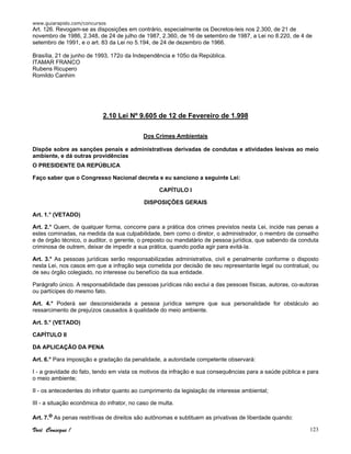 www.guiarapido.com/concursos
Você Consegue ! 123
Art. 126. Revogam-se as disposições em contrário, especialmente os Decretos-leis nos 2.300, de 21 de
novembro de 1986, 2.348, de 24 de julho de 1987, 2.360, de 16 de setembro de 1987, a Lei no 8.220, de 4 de
setembro de 1991, e o art. 83 da Lei no 5.194, de 24 de dezembro de 1966.
Brasília, 21 de junho de 1993, 172o da Independência e 105o da República.
ITAMAR FRANCO
Rubens Ricupero
Romildo Canhim
2.10 Lei Nº 9.605 de 12 de Fevereiro de 1.998
Dos Crimes Ambientais
Dispõe sobre as sanções penais e administrativas derivadas de condutas e atividades lesivas ao meio
ambiente, e dá outras providências
O PRESIDENTE DA REPÚBLICA
Faço saber que o Congresso Nacional decreta e eu sanciono a seguinte Lei:
CAPÍTULO I
DISPOSIÇÕES GERAIS
Art. 1.° (VETADO)
Art. 2.° Quem, de qualquer forma, concorre para a prática dos crimes previstos nesta Lei, incide nas penas a
estes cominadas, na medida da sua culpabilidade, bem como o diretor, o administrador, o membro de conselho
e de órgão técnico, o auditor, o gerente, o preposto ou mandatário de pessoa jurídica, que sabendo da conduta
criminosa de outrem, deixar de impedir a sua prática, quando podia agir para evitá-la.
Art. 3.° As pessoas jurídicas serão responsabilizadas administrativa, civil e penalmente conforme o disposto
nesta Lei, nos casos em que a infração seja cometida por decisão de seu representante legal ou contratual, ou
de seu órgão colegiado, no interesse ou benefício da sua entidade.
Parágrafo único. A responsabilidade das pessoas jurídicas não exclui a das pessoas físicas, autoras, co-autoras
ou partícipes do mesmo fato.
Art. 4.° Poderá ser desconsiderada a pessoa jurídica sempre que sua personalidade for obstáculo ao
ressarcimento de prejuízos causados à qualidade do meio ambiente.
Art. 5.° (VETADO)
CAPÍTULO II
DA APLICAÇÃO DA PENA
Art. 6.° Para imposição e gradação da penalidade, a autoridade competente observará:
I - a gravidade do fato, tendo em vista os motivos da infração e sua consequências para a saúde pública e para
o meio ambiente;
II - os antecedentes do infrator quanto ao cumprimento da legislação de interesse ambiental;
III - a situação econômica do infrator, no caso de multa.
Art. 7.o As penas restritivas de direitos são autônomas e subtituem as privativas de liberdade quando:
 