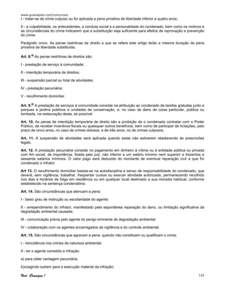 www.guiarapido.com/concursos
Você Consegue ! 124
I - tratar-se de crime culposo ou for aplicada a pena privativa de liberdade inferior a quatro anos;
II - a culpabilidade, os antecedentes, a conduta social e a personalidade do condenado, bem como os motivos e
as circunstâncias do crime indicarem que a substituição seja suficiente para efeitos de reprovação e prevenção
do crime.
Parágrafo único. As penas restritivas de direito a que se refere este artigo terão a mesma duração da pena
privativa de liberdade substituída.
Art. 8.o As penas restritivas de direitos são:
I - prestação de serviço à comunidade;
II - interdição temporária de direitos;
III - suspensão parcial ou total de atividades;
IV - prestação pecuniária;
V - recolhimento domiciliar.
Art. 9.o A prestação de serviços à comunidade consiste na atribuição ao condenado de tarefas gratuitas junto a
parques e jardins públicos e unidades de conservação, e, no caso de dano da coisa particular, pública ou
tombada, na restauração desta, se possível.
Art. 10. As penas de interdição temporária de direito são a proibição de o condenado contratar com o Poder
Público, de receber incentivos fiscais ou quaisquer outros benefícios, bem como de participar de licitações, pelo
prazo de cinco anos, no caso de crimes dolosos, e de três anos, no de crimes culposos.
Art. 11. A suspensão de atividades será aplicada quando estas não estiverem obedecendo às prescricões
legais.
Art. 12. A prestação pecuniária consiste no pagamento em dinheiro à vítima ou à entidade pública ou privada
com fim social, de importância, fixada pelo juiz, não inferior a um salário mínimo nem superior a trezentos e
sessenta salários mínimos. O valor pago será deduzido do montante de eventual reparação civil a que for
condenado o infrator.
Art 13. O recolhimento domiciliar baseia-se na autodisciplina e senso de responsabilidade do condenado, que
deverá, sem vigilância, trabalhar, freqüentar cursos ou exercer atividade autorizada, permanecendo recolhido
nos dias e horários de folga em residência ou em qualquer local destinado a sua moradia habitual, conforme
estabelecido na sentença condenatória.
Art. 14. São circunstâncias que atenuam a pena:
I - baixo grau de instrução ou escolaridade do agente;
II - arrependimento do infrator, manifestado pela espontânea reparação do dano, ou limitação significativa da
degradação ambiental causada;
III - comunicação prévia pelo agente do perigo eminente de degradação ambiental;
IV - colaboração com os agentes encarregados da vigilância e do controle ambiental.
Art. 15. São circunstâncias que agravam a pena, quando não constituem ou qualificam o crime:
I - reincidência nos crimes de natureza ambiental;
II - ter o agente cometido a infração:
a) para obter vantagem pecuniária;
b)coagindo outrem para a execução material da infração;
 