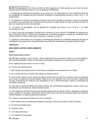 www.guiarapido.com/concursos
Você Consegue ! 127
Art. 28. As disposições do art. 89 da Lei 9.099, de 26 de setembro de 1995, aplicam-se aos crimes de menor
potencial ofensivo definidos nesta Lei, com as seguintes modificações:
I - a declaração de extinção de punibilidade, de que trata o § 5.° do artigo referido no caput, dependerá de laudo
de constatação de reparação do dano ambiental, ressalvada a impossibilidade prevista no inciso I do § 1°. do
mesmo artigo;
II - na hipótese de o laudo de constatação comprovar não ter sido completa a reparação, o prazo de suspensão
do processo será prorrogado, até o período máximo previsto no artigo referido no caput, acrescido de mais um
ano, com suspensão do prazo da prescrição;
III - no período de prorrogação, não se aplicarão as condições dos incisos II, III e IV do § 1.° do artigo
mencionado no caput;
IV - findo o prazo de prorrogação, proceder-se-á à lavratura de novo laudo de constatação de reparação do
dano ambiental, podendo, conforme seu resultado, ser novamente prorrogado o período de suspensão, até o
máximo previsto no inciso II deste artigo, observado o disposto no inciso III;
V - esgotado o prazo máximo de prorrogação, a declaração de extinção de punibilidade dependerá de laudo de
constatação que comprove ter o acusado tomado as providências necessárias à reparação integral do dano.
CAPÍTULO V
DOS CRIMES CONTRA O MEIO AMBIENTE
Seção I
Dos Crimes contra a Fauna
Art. 29. Matar, perseguir, caçar, apanhar, utilizar espécimes da fauna silvestre, nativos ou em rota migratória,
sem a devida permissão, licença ou autorização da autoridade competente, ou em desacordo com a obtida:
Pena - detenção de seis meses a um ano, e multa.
§ 1° Incorre nas mesmas penas:
I - quem impede a procriação da fauna, sem licença, autorização ou em desacordo com a obtida;
II - que modifica, danifica ou destrói ninho, abrigo ou criadouro natural;
III - quem vende, expõe à venda, exporta ou adquire, guarda, tem em cativeiro ou depósito, utiliza ou transporta
ovos, larvas ou espécimes da fauna silvestre, nativa ou em rota migratória, bem como produtos e objetos dela
oriundos, provenientes de criadouros não autorizados ou sem a devida permissão, licença ou autorização da
autoridade competente.
§ 2° No caso de guarda doméstica de espécie silvestre não considerada ameaçada de extinção, pode o juiz,
considerando as circunstâncias, deixar de aplicar a pena.
§ 3° São espécimes da fauna silvestre todos aqueles pertencentes às espécies nativas, migratórias e quaisquer
outras, aquáticas ou terrestres, que tenham todo ou parte de seu ciclo de vida ocorrendo dentro dos limites do
território brasileiro, ou águas jurisdicionais brasileiras.
§ 4° A pena é aumentada de metade, se o crime é praticado:
I - contra espécie rara ou considerada ameaçada de extinção, ainda que somente no local da infração;
II - em período proibido à caça;
III - durante a noite;
IV - com abuso de licença;
V - em unidade de conservação;
 