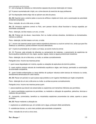 www.guiarapido.com/concursos
Você Consegue ! 128
VI - com emprego de métodos ou instrumentos capazes de provocar destruição em massa.
§ 5° A pena é aumentada até o triplo, se o crime decorre do exercício de caça profissonal.
§ 6° As disposições deste artigo não se aplicam aos atos de pesca.
Art. 30. Exportar para o exterior peles e couros de anfíbios e répteis em bruto, sem a autorização da autoridade
ambiental competente:
Pena - reclusão, de um a três anos, e multa.
Art. 31. Introduzir espécime animal no País, sem parecer técnico oficial favorável e licença expedida por
autoridade competente:
Pena - detenção, de três meses a um ano, e multa
Art. 32. Praticar ato de abuso, maus-tratos, ferir ou mutilar animais silvestres, domésticos ou domesticados,
nativos ou exóticos:
Pena - detenção, de três meses a um ano, e multa.
§ 1°. Incorre nas mesmas penas quem realiza experiência dolorosa ou cruel em animal vivo, ainda que para fins
didáticos ou científicos, quando existirem recursos alternativos.
§ 2°. A pena é aumentada de um sexto a um terço, se ocorre morte do animal.
Art. 33. Provocar, pela emissão de efluentes ou carreamento de materiais, o perecimento de espécimes da
fauna aquática existentes em rios, lagos, açudes, lagoas, baías ou águas jurisdicionais brasileiras:
Pena - detenção, de um a três anos, ou multa, ou ambas cumulativamente.
Parágrafo único. Incorre nas mesmas penas:
I - quem causa degradação em viveiros, açudes ou estações de aqüicultura de domínio público;
II - quem explora campos naturais de invertebrados aquáticos e algas, sem licença, permissão ou autorização
da autoridade competente;
III - quem fundeia embarcações ou lança detritos de qualquer natureza sobre bancos de moluscos ou corais,
devidamente demarcados em carta náutica.
Art. 34. Pescar em período no qual a pesca seja proibida ou em lugares interditados por órgão competente:
Pena - detenção de um ano a três anos ou multa, ou ambas as penas cumulativamente.
Parágrafo único. Incorre nas mesmas penas quem:
I - pesca espécies que devam ser preservadas ou espécimes com tamanhos inferiores aos permitidos;
II - pesca quantidades superiores às permitidas, ou mediante a utilização de aparelhos, petrechos, técnicas e
métodos não permitidos;
III - transporta, comercializa, beneficia ou industrializa espécimes provenientes da coleta, apanha e pesca
proibidas.
Art. 35. Pescar mediante a utilização de:
I - explosivos ou substâncias que, em contato com a água, produzam efeito semelhante;
II - substâncias tóxicas, ou outro meio proibido pela autoridade competente:
Pena - reclusão de um ano a cinco anos.
 
