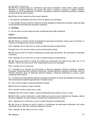 www.guiarapido.com/concursos
Você Consegue ! 129
Art. 36. Para os efeitos desta Lei, considera-se pesca todo ato tendente a retirar, extrair, coletar, apanhar,
apreender ou capturar espécimes dos grupos dos peixes, crustáceos, moluscos e vegetais hidróbios,
suscetíveis ou não de aproveitamento econômico, ressalvadas as espécies ameaçadas de extinção, constantes
nas listas oficiais da fauna e da flora.
Art. 37. Não é crime o abate de animal, quando realizado:
I - em estado de necessidade, para saciar a fome do agente ou de sua família;
II - para proteger lavouras, pomares e rebanhos da ação predatória ou destruidora de animais, desde que legal
e expressamente autorizado pela autoridade competente;
III - (VETADO)
IV - por ser nocivo o animal, desde que assim caracterizado pelo órgão competente.
Seção II
Dos Crimes contra a Flora
Art. 38. Destruir ou danificar floresta considerada de preservação permanente, mesmo que em formação, ou
utilizá-la com infringência das normas de proteção:
Pena - detenção, de um a três anos, ou multa, ou ambas as penas cumulativamente.
Parágrafo único. Se o crime for culposo, a pena será reduzida à metade.
Art. 39. Cortar árvores em floresta considerada de preservação permanente, sem permissão da autoridade
competente:
Pena - detenção, de um a três anos, ou multa, ou ambas as penas cumulativamente.
Art. 40. Causar dano direto ou indireto às Unidades de Conservação e às áreas de que trata o art. 27 do
Decreto n° 99.274, de 6 de junho de 1990, independentemente de sua localização:
Pena - reclusão, de um a cinco anos.
§ 1.° Entende-se por Unidades de Conservação as Reservas Biológicas, Reservas Ecológicas, Estações
Ecológicas, Parques Nacionais, Estaduais e Municipais, Florestas Nacionais, Estaduais e Municipais, Áreas de
Proteção Ambiental, Áreas de Relevante Interesse Ecológico e Reservas Extrativistas ou outras a serem
criadas pelo Poder Público.
§ 2.° A ocorrência de dano afetando espécies ameaçadas de extinção no interior das Unidades de Conservação
será considerada circunstância agravante para a fixação da pena.
§ 3.° Se o crime for culposo, a pena será reduzida à metade.
Art. 41. Provocar incêndio em mata ou floresta:
Pena - reclusão, de dois a quatro anos, e multa.
Parágrafo único. Se o crime é culposo, a pena é de detenção de seis meses a um ano, e multa.
Art. 42. Fabricar, vender, transportar ou soltar balões que possam provocar incêndios nas florestas e demais
formas de vegetação, em áreas urbanas ou qualquer tipo de assentamento humano:
Pena - detenção de um a três anos ou multa, ou ambas as penas cumulativamente.
Art. 44. Extrair de florestas de domínio público ou consideradas de preservação permanente, sem prévia
autorização, pedra, areia, cal ou qualquer espécies de minerais:
Pena - detenção, de seis meses a um ano, e multa.
 