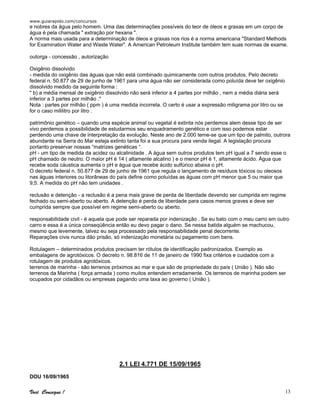 www.guiarapido.com/concursos
Você Consegue ! 13
e nobres da água pelo homem. Uma das determinações possíveis do teor de óleos e graxas em um corpo de
água é pela chamada " extração por hexana ".
A norma mais usada para a determinação de óleos e graxas nos rios é a norma americana "Standard Methods
for Examination Water and Waste Water". A American Petroleum Institute também tem suas normas de exame.
outorga - concessão , autorização
Oxigênio dissolvido
- medida do oxigênio das águas que não está combinado quimicamente com outros produtos. Pelo decreto
federal n. 50.877 de 29 de junho de 1961 para uma água não ser considerada como poluída deve ter oxigênio
dissolvido medido da seguinte forma :
" b) a média mensal de oxigênio dissolvido não será inferior a 4 partes por milhão , nem a média diária será
inferior a 3 partes por milhão ."
Nota : partes por milhão ( ppm ) é uma medida incorreta. O certo é usar a expressão miligrama por litro ou se
for o caso mililitro por litro .
patrimônio genético – quando uma espécie animal ou vegetal é extinta nós perdemos alem desse tipo de ser
vivo perdemos a possibilidade de estudarmos seu enquadramento genético e com isso podemos estar
perdendo uma chave de interpretação da evolução. Neste ano de 2.000 teme-se que um tipo de palmito, outrora
abundante na Serra do Mar esteja extinto tanta foi a sua procura para venda ilegal. A legislação procura
portanto preservar nossas “matrizes genéticas “.
pH - um tipo de medida da acidez ou alcalinidade . A água sem outros produtos tem pH igual a 7 sendo esse o
pH chamado de neutro. O maior pH é 14 ( altamente alcalino ) e o menor pH é 1, altamente ácido. Água que
recebe soda cáustica aumenta o pH e água que recebe ácido sulfúrico abaixa o pH.
O decreto federal n. 50.877 de 29 de junho de 1961 que regula o lançamento de resíduos tóxicos ou oleosos
nas águas interiores ou litorâneas do país define como poluídas as águas com pH menor que 5 ou maior que
9,5. A medida do pH não tem unidades .
reclusão e detenção - a reclusão é a pena mais grave de perda de liberdade devendo ser cumprida em regime
fechado ou semi-aberto ou aberto. A detenção é perda de liberdade para casos menos graves e deve ser
cumprida sempre que possível em regime semi-aberto ou aberto.
responsabilidade civil - é aquela que pode ser reparada por indenização . Se eu bato com o meu carro em outro
carro e essa é a única conseqüência então eu devo pagar o dano. Se nessa batida alguém se machucou,
mesmo que levemente, talvez eu seja processado pela responsabilidade penal decorrente.
Reparações civis nunca dão prisão, só indenização monetária ou pagamento com bens.
Rotulagem – determinados produtos precisam ter rótulos de identificação padronizados. Exemplo as
embalagens de agrotóxicos. O decreto n. 98.816 de 11 de janeiro de 1990 fixa critérios e cuidados com a
rotulagem de produtos agrotóxicos.
terrenos de marinha - são terrenos próximos ao mar e que são de propriedade do país ( União ). Não são
terrenos da Marinha ( força armada ) como muitos entendem erradamente. Os terrenos de marinha podem ser
ocupados por cidadãos ou empresas pagando uma taxa ao governo ( União ).
2.1 LEI 4.771 DE 15/09/1965
DOU 16/09/1965
 