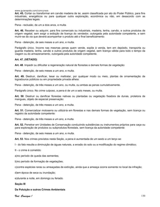 www.guiarapido.com/concursos
Você Consegue ! 130
Art. 45. Cortar ou transformar em carvão madeira de lei, assim classificada por ato do Poder Público, para fins
industriais, energéticos ou para qualquer outra exploração, econômica ou não, em desacordo com as
determinações legais:
Pena - reclusão, de um a dois anos, e multa.
Art. 46. Receber ou adquirir, para fins comerciais ou industriais, madeira, lenha, carvão, e outros produtos de
origem vegetal, sem exigir a exibição de licença do vendedor, outorgada pela autoridade competente, e sem
munir-se da via que deverá acompanhar o produto até o final beneficiamento:
Pena - detenção, de seis meses a um ano, e multa.
Parágrafo único. Incorre nas mesmas penas quem vende, expõe à venda, tem em depósito, transporta ou
guarda madeira, lenha, carvão e outros produtos de origem vegetal, sem licença válida para todo o tempo da
viagem ou do armazenamento, outorgada pela autoridade competente.
Art. 47. (VETADO)
Art. 48. Impedir ou dificultar a regeneração natural de florestas e demais formas de vegetação:
Pena - detenção, de seis meses a um ano, e multa.
Art. 49. Destruir, danificar, lesar ou maltratar, por qualquer modo ou meio, plantas de ornamentação de
logradouros públicos ou em propriedade privada alheia:
Pena - detenção, de três meses a um ano, ou multa, ou ambas as penas cumulativamente.
Parágrafo único. No crime culposo, a pena é de um a seis meses, ou multa.
Art. 50. Destruir ou danificar florestas nativas ou plantadas ou vegetação fixadora de dunas, protetora de
mangues, objeto de especial preservação:
Pena - detenção, de três meses a um ano, e multa.
Art. 51. Comercializar motoserra ou utilizá-la em florestas e nas demais formas de vegetação, sem licença ou
registro da autoridade competente:
Pena - detenção, de três meses a um ano, e multa.
Art. 52. Penetrar em Unidades de Conservação conduzindo substâncias ou instrumentos próprios para caça ou
para exploração de produtos ou subprodutos florestais, sem licença da autoridade competente:
Pena - detenção, de seis meses a um ano, e multa.
Art. 53. Nos crimes previstos nesta Seção, a pena é aumentada de um sexto a um terço se:
I - do fato resulta a diminuição de águas naturais, a erosão do solo ou a modificação do regime climático;
II - o crime é cometido:
a)no período de queda das sementes;
b)no período de formação de vegetações;
c)contra espécies raras ou ameaçadas de extinção, ainda que a ameaça ocorra somente no local da infração;
d)em época de seca ou inundação;
e)durante a noite, em domingo ou feriado.
Seção III
Da Poluição e outros Crimes Ambientais
 