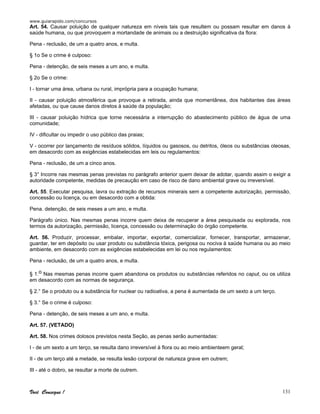 www.guiarapido.com/concursos
Você Consegue ! 131
Art. 54. Causar poluição de qualquer natureza em níveis tais que resultem ou possam resultar em danos à
saúde humana, ou que provoquem a mortandade de animais ou a destruição significativa da flora:
Pena - reclusão, de um a quatro anos, e multa.
§ 1o Se o crime é culposo:
Pena - detenção, de seis meses a um ano, e multa.
§ 2o Se o crime:
I - tornar uma área, urbana ou rural, imprópria para a ocupação humana;
II - causar poluição atmosférica que provoque a retirada, ainda que momentânea, dos habitantes das áreas
afetadas, ou que cause danos diretos à saúde da população;
III - causar poluição hídrica que torne necessária a interrupção do abastecimento público de água de uma
comunidade;
IV - dificultar ou impedir o uso público das praias;
V - ocorrer por lançamento de resíduos sólidos, líquidos ou gasosos, ou detritos, óleos ou substâncias oleosas,
em desacordo com as exigências estabelecidas em leis ou regulamentos:
Pena - reclusão, de um a cinco anos.
§ 3° Incorre nas mesmas penas previstas no parágrafo anterior quem deixar de adotar, quando assim o exigir a
autoridade competente, medidas de precaução em caso de risco de dano ambiental grave ou irreversível.
Art. 55. Executar pesquisa, lavra ou extração de recursos minerais sem a competente autorização, permissão,
concessão ou licença, ou em desacordo com a obtida:
Pena. detenção, de seis meses a um ano, e multa.
Parágrafo único. Nas mesmas penas incorre quem deixa de recuperar a área pesquisada ou explorada, nos
termos da autorização, permissão, licença, concessão ou determinação do órgão competente.
Art. 56. Produzir, processar, embalar, importar, exportar, comercializar, fornecer, transportar, armazenar,
guardar, ter em depósito ou usar produto ou substância tóxica, perigosa ou nociva à saúde humana ou ao meio
ambiente, em desacordo com as exigências estabelecidas em lei ou nos regulamentos:
Pena - reclusão, de um a quatro anos, e multa.
§ 1.o Nas mesmas penas incorre quem abandona os produtos ou substâncias referidos no caput, ou os utiliza
em desacordo com as normas de segurança.
§ 2.° Se o produto ou a substância for nuclear ou radioativa, a pena é aumentada de um sexto a um terço.
§ 3.° Se o crime é culposo:
Pena - detenção, de seis meses a um ano, e multa.
Art. 57. (VETADO)
Art. 58. Nos crimes dolosos previstos nesta Seção, as penas serão aumentadas:
I - de um sexto a um terço, se resulta dano irreversível à flora ou ao meio ambienteem geral;
II - de um terço até a metade, se resulta lesão corporal de natureza grave em outrem;
III - até o dobro, se resultar a morte de outrem.
 