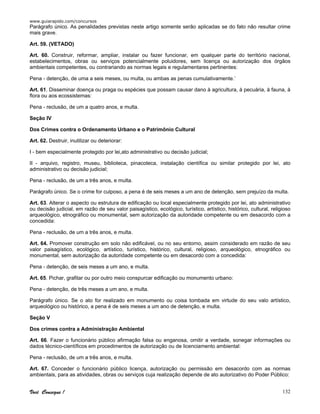 www.guiarapido.com/concursos
Você Consegue ! 132
Parágrafo único. As penalidades previstas neste artigo somente serão aplicadas se do fato não resultar crime
mais grave.
Art. 59. (VETADO)
Art. 60. Construir, reformar, ampliar, instalar ou fazer funcionar, em qualquer parte do território nacional,
estabelecimentos, obras ou serviços potencialmente poluidores, sem licença ou autorização dos órgãos
ambientais competentes, ou contrariando as normas legais e regulamentares pertinentes:
Pena - detenção, de uma a seis meses, ou multa, ou ambas as penas cumulativamente.’
Art. 61. Disseminar doença ou praga ou espécies que possam causar dano à agricultura, à pecuária, à fauna, à
flora ou aos ecossistemas:
Pena - reclusão, de um a quatro anos, e multa.
Seção IV
Dos Crimes contra o Ordenamento Urbano e o Patrimônio Cultural
Art. 62. Destruir, inutilizar ou deteriorar:
I - bem especialmente protegido por lei,ato administrativo ou decisão judicial;
II - arquivo, registro, museu, biblioteca, pinacoteca, instalação científica ou similar protegido por lei, ato
administrativo ou decisão judicial;
Pena - reclusão, de um a três anos, e multa.
Parágrafo único. Se o crime for culposo, a pena é de seis meses a um ano de detenção, sem prejuízo da multa.
Art. 63. Alterar o aspecto ou estrutura de edificação ou local especialmente protegido por lei, ato administrativo
ou decisão judicial, em razão de seu valor paisagístico, ecológico, turístico, artístico, histórico, cultural, religioso
arqueológico, etnográfico ou monumental, sem autorização da autoridade competente ou em desacordo com a
concedida:
Pena - reclusão, de um a três anos, e multa.
Art. 64. Promover construção em solo não edificável, ou no seu entorno, assim considerado em razão de seu
valor paisagístico, ecológico, artístico, turístico, histórico, cultural, religioso, arqueológico, etnográfico ou
monumental, sem autorização da autoridade competente ou em desacordo com a concedida:
Pena - detenção, de seis meses a um ano, e multa.
Art. 65. Pichar, grafitar ou por outro meio conspurcar edificação ou monumento urbano:
Pena - detenção, de três meses a um ano, e multa.
Parágrafo único. Se o ato for realizado em monumento ou coisa tombada em virtude do seu valo artístico,
arqueológico ou histórico, a pena é de seis meses a um ano de detenção, e multa.
Seção V
Dos crimes contra a Administração Ambiental
Art. 66. Fazer o funcionário público afirmação falsa ou enganosa, omitir a verdade, sonegar informações ou
dados técnico-científicos em procedimentos de autorização ou de licenciamento ambiental:
Pena - reclusão, de um a três anos, e multa.
Art. 67. Conceder o funcionário público licença, autorização ou permissão em desacordo com as normas
ambientais, para as atividades, obras ou serviços cuja realização depende de ato autorizativo do Poder Público:
 