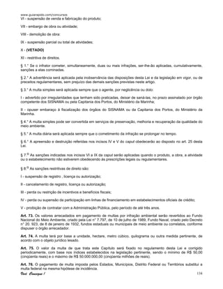 www.guiarapido.com/concursos
Você Consegue ! 134
VI - suspensão de venda e fabricação do produto;
VII - embargo de obra ou atividade;
VIII - demolição de obra:
IX - suspensão parcial ou total de atividades;
X - (VETADO)
XI - restritiva de direitos.
§ 1.° Se o infrator cometer, simultaneamente, duas ou mais infrações, ser-lhe-ão aplicadas, cumulativamente,
sanções a elas cominadas.
§ 2.° A advertência será aplicada pela inobservância das disposições desta Lei e da legislação em vigor, ou de
preceitos regulamentares, sem prejuízo das demais sanções previstas neste artigo.
§ 3.° A multa simples será aplicada sempre que o agente, por neglicência ou dolo:
I - advertido por irregularidades que tenham sido praticadas, deixar de saná-las, no prazo assinalado por órgão
competente dos SISNAMA ou pela Capitania dos Portos, do Ministério da Marinha;
II - opuser embaraço à fiscalização dos órgãos do SISNAMA ou da Capitania dos Portos, do Ministério da
Marinha.
§ 4.° A multa simples pode ser convertida em serviços de preservação, melhoria e recuperação da qualidade do
meio ambiente.
§ 5.° A multa diária será aplicada sempre que o cometimento da infração se prolongar no tempo.
§ 6.° A apreensão e destruição referidas nos incisos IV e V do caput obedecerão ao disposto no art. 25 desta
Lei.
§ 7.o As sanções indicadas nos incisos VI a IX da caput serão aplicadas quando o produto, a obra, a atividade
ou o estabelecimento não estiverem obedecendo às prescrições legais ou regulamentares.
§ 8.o As sanções restritivas de direito são:
I - suspensão de registro , licença ou autorização;
II - cancelamento de registro, licença ou autorização;
III - perda ou restrição de incentivos e benefícios fiscais;
IV - perda ou supensão da participação em linhas de financiamento em estabelecimentos oficiais de crédito;
V - proibição de contratar com a Administração Pública, pelo período de até três anos.
Art. 73. Os valores arrecadados em pagamento de multas por infração ambiental serão revertidos ao Fundo
Nacional do Meio Ambiente, criado pela Lei n° 7.797, de 10 de julho de 1989, Fundo Naval, criado pelo Decreto
n° 20. 923, de 8 de janeiro de 1932, fundos estaduais ou municipais de meio ambiente ou correlatos, conforme
dispuser o órgão arrecadador.
Art. 74. A multa terá por base a unidade, hectare, metro cúbico, quilograma ou outra medida pertinente, de
acordo com o objeto jurídico lesado.
Art. 75. O valor da multa de que trata este Capítulo será fixado no regulamento desta Lei e corrigido
periodicamente, com base nos índices estabelecidos na legislação pertinente, sendo o mínimo de R$ 50,00
(cinqüenta reais) e o máximo de R$ 50.000.000,00 (cinqüenta milhões de reais).
Art. 76. O pagamento de multa imposta pelos Estados, Municípios, Distrito Federal ou Territórios substitui a
multa federal na mesma hipótese de incidência.
 