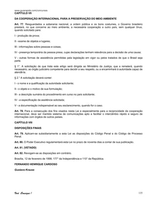 www.guiarapido.com/concursos
Você Consegue ! 135
CAPÍTULO VII
DA COOPERAÇÃO INTERNACIONAL PARA A PRESERVAÇÃO DO MEIO AMBIENTE
Art. 77. Resguardados a soberania nacional, a ordem pública e os bons costumes, o Governo brasileiro
prestará, no que concerne ao meio ambiente, a necessária cooperação a outro país, sem qualquer ônus,
quando solicitado para:
I - produção de prova;
II - exame de objetos e lugares;
III - informações sobre pessoas e coisas;
IV - presença temporária da pessoa presa, cujas declarações tenham relevância para a decisão de uma causa;
V - outras formas de assistência permitidas pela legislação em vigor ou pelos tratados de que o Brasil seja
parte.
§ 1°. A solicitação de que trata este artigo será dirigida ao Ministério da Justiça, que a remeterá, quando
necessário, ao órgão judiciário competente para decidir a seu respeito, ou a encaminhará à autoridade capaz de
atendê-la.
§ 2.° A solicitação deverá conter:
I - o nome e a qualificação da autoridade solicitante;
II - o objeto e o motivo de sua formulação;
III - a descrição sumária do procedimento em curso no país solicitante;
IV - a especificação da assitência solicitada;
V - a documentação indispensável ao seu esclarecimento, quando for o caso.
Art. 78. Para a consecução dos fins visados nesta Lei e especialmente para a reciprocidade da cooperação
internacional, deve ser mantido sistema de comunicações apto a facilitar o intercâmbio rápido e seguro de
informações com órgãos de outros países.
CAPÍTULO VIII
DISPOSIÇÕES FINAIS
Art. 79. Aplicam-se subsidiariamente a esta Lei as disposições do Código Penal e do Código de Processo
Penal.
Art. 80. O Poder Executivo regulamentará esta Lei no prazo de noventa dias a contar de sua publicação.
Art. 81. (VETADO)
Art. 82. Revogam-se as disposições em contrário.
Brasília, 12 de fevereiro de 1998; 177° da Independência e 110° da República.
FERNANDO HENRIQUE CARDOSO
Gustavo Krause
 