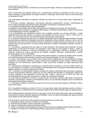 www.guiarapido.com/concursos
Você Consegue ! 137
§ 4o A multa simples pode ser convertida em serviços de preservação, melhoria e recuperação da qualidade do
meio ambiente.
§ 5o A multa diária será aplicada sempre que o cometimento da infração se prolongar no tempo, até a sua
efetiva cessação ou regularização da situação mediante a celebração, pelo infrator, de termo de compromisso
de reparação de dano.
§ 6o A apreensão, destruição ou inutilização, referidas nos incisos IV e V do caput deste artigo, obedecerão ao
seguinte:
I - os animais, produtos, subprodutos, instrumentos, petrechos, equipamentos, veículos e embarcações de
pesca, objeto de infração administrativa serão apreendidos, lavrando-se os respectivos termos;
II - os animais apreendidos terão a seguinte destinação:
a) libertados em seu habitat natural, após verificação da sua adaptação às condições de vida silvestre;
b) entregues a jardins zoológicos, fundações ambientalistas ou entidades assemelhadas, desde que fiquem sob
a responsabilidade de técnicos habilitados; ou
c) na impossibilidade de atendimento imediato das condições previstas nas alíneas anteriores, o órgão
ambiental autuante poderá confiar os animais a fiel depositário na forma dos arts. 1.265 a 1.282 da Lei no
3.071, de 1o de janeiro de 1916, até implementação dos termos antes mencionados;
III - os produtos e subprodutos perecíveis ou a madeira apreendidos pela fiscalização serão avaliados e doados
pela autoridade competente às instituições científicas, hospitalares, penais, militares, públicas e outras com fins
beneficentes, bem como às comunidades carentes, lavrando-se os respectivos termos, sendo que, no caso de
produtos da fauna não perecíveis, os mesmos serão destruídos ou doados a instituições científicas, culturais ou
educacionais;
IV - os produtos e subprodutos de que tratam os incisos anteriores, não retirados pelo beneficiário no prazo
estabelecido no documento de doação, sem justificativa, serão objeto de nova doação ou leilão, a critério do
órgão ambiental, revertendo os recursos arrecadados para a preservação, melhoria e qualidade do meio
ambiente, correndo os custos operacionais de depósito, remoção, transporte, beneficiamento e demais
encargos legais à conta do beneficiário;
V - os equipamentos, os petrechos e os demais instrumentos utilizados na prática da infração serão vendidos
pelo órgão responsável pela apreensão, garantida a sua descaracterização por meio da reciclagem;
VI - caso os instrumentos a que se refere o inciso anterior tenham utilidade para uso nas atividades dos órgãos
ambientais e de entidades científicas, culturais, educacionais, hospitalares, penais, militares, públicas e outras
entidades com fins beneficentes, serão doados a estas, após prévia avaliação do órgão responsável pela
apreensão;
VII - tratando-se de apreensão de substâncias ou produtos tóxicos, perigosos ou nocivos à saúde humana ou
ao meio ambiente, as medidas a serem adotadas, seja destinação final ou destruição, serão determinadas pelo
órgão competente e correrão às expensas do infrator;
VIII - os veículos e as embarcações utilizados na prática da infração, apreendidos pela autoridade competente,
somente serão liberados mediante o pagamento da multa, oferecimento de defesa ou impugnação, podendo ser
os bens confiados a fiel depositário na forma dos arts. 1.265 a 1.282 da Lei no 3.071, de 1916, até
implementação dos termos antes mencionados, a critério da autoridade competente;
IX - fica proibida a transferência a terceiros, a qualquer título, dos animais, produtos, subprodutos, instrumentos,
petrechos, equipamentos, veículos e embarcações de pesca, de que trata este parágrafo, salvo na hipótese de
autorização da autoridade competente;
X - a autoridade competente encaminhará cópia dos termos de que trata este parágrafo ao Ministério Público,
para conhecimento.
§ 7o As sanções indicadas nos incisos VI, VII e IX do caput deste artigo serão aplicadas quando o produto, a
obra, a atividade ou o estabelecimento não estiverem obedecendo às determinações legais ou regulamentares.
§ 8o A determinação da demolição de obra de que trata o inciso VIII do caput deste artigo, será de competência
da autoridade do órgão ambiental integrante do SISNAMA, a partir da efetiva constatação pelo agente autuante
da gravidade do dano decorrente da infração.
§ 9o As sanções restritivas de direito aplicáveis às pessoas físicas ou jurídicas são:
I - suspensão de registro, licença, permissão ou autorização;
II - cancelamento de registro, licença, permissão ou autorização;
III - perda ou restrição de incentivos e benefícios fiscais;
IV - perda ou suspensão da participação em linhas de financiamento em estabelecimentos oficiais de crédito; e
V - proibição de contratar com a Administração Pública, pelo período de até três anos.
 