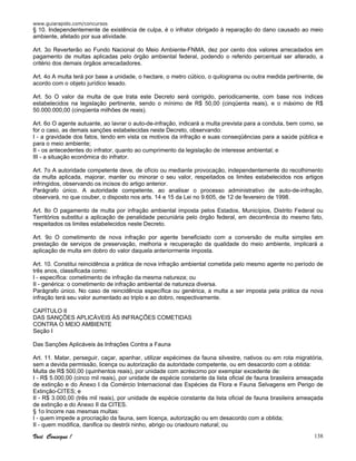 www.guiarapido.com/concursos
Você Consegue ! 138
§ 10. Independentemente de existência de culpa, é o infrator obrigado à reparação do dano causado ao meio
ambiente, afetado por sua atividade.
Art. 3o Reverterão ao Fundo Nacional do Meio Ambiente-FNMA, dez por cento dos valores arrecadados em
pagamento de multas aplicadas pelo órgão ambiental federal, podendo o referido percentual ser alterado, a
critério dos demais órgãos arrecadadores.
Art. 4o A multa terá por base a unidade, o hectare, o metro cúbico, o quilograma ou outra medida pertinente, de
acordo com o objeto jurídico lesado.
Art. 5o O valor da multa de que trata este Decreto será corrigido, periodicamente, com base nos índices
estabelecidos na legislação pertinente, sendo o mínimo de R$ 50,00 (cinqüenta reais), e o máximo de R$
50.000.000,00 (cinqüenta milhões de reais).
Art. 6o O agente autuante, ao lavrar o auto-de-infração, indicará a multa prevista para a conduta, bem como, se
for o caso, as demais sanções estabelecidas neste Decreto, observando:
I - a gravidade dos fatos, tendo em vista os motivos da infração e suas conseqüências para a saúde pública e
para o meio ambiente;
II - os antecedentes do infrator, quanto ao cumprimento da legislação de interesse ambiental; e
III - a situação econômica do infrator.
Art. 7o A autoridade competente deve, de ofício ou mediante provocação, independentemente do recolhimento
da multa aplicada, majorar, manter ou minorar o seu valor, respeitados os limites estabelecidos nos artigos
infringidos, observando os incisos do artigo anterior.
Parágrafo único. A autoridade competente, ao analisar o processo administrativo de auto-de-infração,
observará, no que couber, o disposto nos arts. 14 e 15 da Lei no 9.605, de 12 de fevereiro de 1998.
Art. 8o O pagamento de multa por infração ambiental imposta pelos Estados, Municípios, Distrito Federal ou
Territórios substitui a aplicação de penalidade pecuniária pelo órgão federal, em decorrência do mesmo fato,
respeitados os limites estabelecidos neste Decreto.
Art. 9o O cometimento de nova infração por agente beneficiado com a conversão de multa simples em
prestação de serviços de preservação, melhoria e recuperação da qualidade do meio ambiente, implicará a
aplicação de multa em dobro do valor daquela anteriormente imposta.
Art. 10. Constitui reincidência a prática de nova infração ambiental cometida pelo mesmo agente no período de
três anos, classificada como:
I - específica: cometimento de infração da mesma natureza; ou
II - genérica: o cometimento de infração ambiental de natureza diversa.
Parágrafo único. No caso de reincidência específica ou genérica, a multa a ser imposta pela prática da nova
infração terá seu valor aumentado ao triplo e ao dobro, respectivamente.
CAPÍTULO II
DAS SANÇÕES APLICÁVEIS ÀS INFRAÇÕES COMETIDAS
CONTRA O MEIO AMBIENTE
Seção I
Das Sanções Aplicáveis às Infrações Contra a Fauna
Art. 11. Matar, perseguir, caçar, apanhar, utilizar espécimes da fauna silvestre, nativos ou em rota migratória,
sem a devida permissão, licença ou autorização da autoridade competente, ou em desacordo com a obtida:
Multa de R$ 500,00 (quinhentos reais), por unidade com acréscimo por exemplar excedente de:
I - R$ 5.000,00 (cinco mil reais), por unidade de espécie constante da lista oficial de fauna brasileira ameaçada
de extinção e do Anexo I da Comércio Internacional das Espécies da Flora e Fauna Selvagens em Perigo de
Extinção-CITES; e
II - R$ 3.000,00 (três mil reais), por unidade de espécie constante da lista oficial de fauna brasileira ameaçada
de extinção e do Anexo II da CITES.
§ 1o Incorre nas mesmas multas:
I - quem impede a procriação da fauna, sem licença, autorização ou em desacordo com a obtida;
II - quem modifica, danifica ou destrói ninho, abrigo ou criadouro natural; ou
 