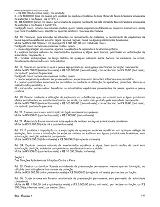 www.guiarapido.com/concursos
Você Consegue ! 140
I - R$ 200,00 (duzentos reais), por unidade;
II - R$ 10.000,00 (dez mil reais), por unidade de espécie constante da lista oficial de fauna brasileira ameaçada
de extinção e do Anexo I da CITES; e
III - R$ 5.000,00 (cinco mil reais), por unidade de espécie constante da lista oficial de fauna brasileira ameaçada
de extinção e do Anexo II da CITES.
Parágrafo único. Incorre nas mesmas multas, quem realiza experiência dolorosa ou cruel em animal vivo, ainda
que para fins didáticos ou científicos, quando existirem recursos alternativos.
Art. 18. Provocar, pela emissão de efluentes ou carreamento de materiais, o perecimento de espécimes da
fauna aquática existentes em rios, lagos, açudes, lagoas, baías ou águas jurisdicionais brasileiras:
Multa de R$ 5.000,00 (cinco mil reais) a R$ 1.000.000,00 (um milhão de reais).
Parágrafo único. Incorre nas mesmas multas, quem:
I - causa degradação em viveiros, açudes ou estações de aqüicultura de domínio público;
II - explora campos naturais de invertebrados aquáticos e algas, sem licença, permissão ou autorização da
autoridade competente; e
III - fundeia embarcações ou lança detritos de qualquer natureza sobre bancos de moluscos ou corais,
devidamente demarcados em carta náutica.
Art. 19. Pescar em período no qual a pesca seja proibida ou em lugares interditados por órgão competente:
Multa de R$ 700,00 (setecentos reais) a R$ 100.000,00 (cem mil reais), com acréscimo de R$ 10,00 (dez reais),
por quilo do produto da pescaria.
Parágrafo único. Incorre nas mesmas multas, quem:
I - pescar espécies que devam ser preservadas ou espécimes com tamanhos inferiores aos permitidos;
II - pescar quantidades superiores às permitidas ou mediante a utilização de aparelhos, petrechos, técnicas e
métodos não permitidos; e
III - transportar, comercializar, beneficiar ou industrializar espécimes provenientes da coleta, apanha e pesca
proibida.
Art. 20. Pescar mediante a utilização de explosivos ou substâncias que, em contato com a água, produzam
efeitos semelhantes, ou substâncias tóxicas, ou ainda, por outro meio proibido pela autoridade competente:
Multa de R$ 700,00 (setecentos reais) a R$ 100.000,00 (cem mil reais), com acréscimo de R$ 10,00 (dez reais),
por quilo do produto da pescaria.
Art. 21. Exercer pesca sem autorização do órgão ambiental competente:
Multa de R$ 500,00 (quinhentos reais) a R$ 2.000,00 (dois mil reais).
Art. 22. Molestar de forma intencional toda espécie de cetáceo em águas jurisdicionais brasileiras:
Multa de R$ 2.500,00 (dois mil e quinhentos reais).
Art. 23. É proibida a importação ou a exportação de quaisquer espécies aquáticas, em qualquer estágio de
evolução, bem como a introdução de espécies nativas ou exóticas em águas jurisdicionais brasileiras, sem
autorização do órgão ambiental competente:
Multa de R$ 3.000,00 (três mil reais) a R$ 50.000,00 (cinqüenta mil reais).
Art. 24. Explorar campos naturais de invertebrados aquáticos e algas, bem como recifes de coral sem
autorização do órgão ambiental competente ou em desacordo com a obtida:
Multa de R$ 500,00 (quinhentos reais) a R$ 10.000,00 (dez mil reais).
Seção II
Das Sanções Aplicáveis às Infrações Contra a Flora
Art. 25. Destruir ou danificar floresta considerada de preservação permanente, mesmo que em formação, ou
utilizá-la com infringência das normas de proteção:
Multa de R$1.500,00 (mil e quinhentos reais) a R$ 50.000,00 (cinqüenta mil reais), por hectare ou fração.
Art. 26. Cortar árvores em floresta considerada de preservação permanente, sem permissão da autoridade
competente:
Multa de R$ 1.500,00 (mil e quinhentos reais) a R$ 5.000,00 (cinco mil reais), por hectare ou fração, ou R$
500,00 (quinhentos reais), por metro cúbico.
 