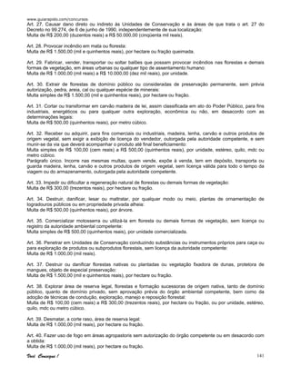 www.guiarapido.com/concursos
Você Consegue ! 141
Art. 27. Causar dano direto ou indireto às Unidades de Conservação e às áreas de que trata o art. 27 do
Decreto no 99.274, de 6 de junho de 1990, independentemente de sua localização:
Multa de R$ 200,00 (duzentos reais) a R$ 50.000,00 (cinqüenta mil reais).
Art. 28. Provocar incêndio em mata ou floresta:
Multa de R$ 1.500,00 (mil e quinhentos reais), por hectare ou fração queimada.
Art. 29. Fabricar, vender, transportar ou soltar balões que possam provocar incêndios nas florestas e demais
formas de vegetação, em áreas urbanas ou qualquer tipo de assentamento humano:
Multa de R$ 1.000,00 (mil reais) a R$ 10.000,00 (dez mil reais), por unidade.
Art. 30. Extrair de florestas de domínio público ou consideradas de preservação permanente, sem prévia
autorização, pedra, areia, cal ou qualquer espécie de minerais:
Multa simples de R$ 1.500,00 (mil e quinhentos reais), por hectare ou fração.
Art. 31. Cortar ou transformar em carvão madeira de lei, assim classificada em ato do Poder Público, para fins
industriais, energéticos ou para qualquer outra exploração, econômica ou não, em desacordo com as
determinações legais:
Multa de R$ 500,00 (quinhentos reais), por metro cúbico.
Art. 32. Receber ou adquirir, para fins comerciais ou industriais, madeira, lenha, carvão e outros produtos de
origem vegetal, sem exigir a exibição de licença do vendedor, outorgada pela autoridade competente, e sem
munir-se da via que deverá acompanhar o produto até final beneficiamento:
Multa simples de R$ 100,00 (cem reais) a R$ 500,00 (quinhentos reais), por unidade, estéreo, quilo, mdc ou
metro cúbico.
Parágrafo único. Incorre nas mesmas multas, quem vende, expõe à venda, tem em depósito, transporta ou
guarda madeira, lenha, carvão e outros produtos de origem vegetal, sem licença válida para todo o tempo da
viagem ou do armazenamento, outorgada pela autoridade competente.
Art. 33. Impedir ou dificultar a regeneração natural de florestas ou demais formas de vegetação:
Multa de R$ 300,00 (trezentos reais), por hectare ou fração.
Art. 34. Destruir, danificar, lesar ou maltratar, por qualquer modo ou meio, plantas de ornamentação de
logradouros públicos ou em propriedade privada alheia:
Multa de R$ 500,00 (quinhentos reais), por árvore.
Art. 35. Comercializar motosserra ou utilizá-la em floresta ou demais formas de vegetação, sem licença ou
registro da autoridade ambiental competente:
Multa simples de R$ 500,00 (quinhentos reais), por unidade comercializada.
Art. 36. Penetrar em Unidades de Conservação conduzindo substâncias ou instrumentos próprios para caça ou
para exploração de produtos ou subprodutos florestais, sem licença da autoridade competente:
Multa de R$ 1.000,00 (mil reais).
Art. 37. Destruir ou danificar florestas nativas ou plantadas ou vegetação fixadora de dunas, protetora de
mangues, objeto de especial preservação:
Multa de R$ 1.500,00 (mil e quinhentos reais), por hectare ou fração.
Art. 38. Explorar área de reserva legal, florestas e formação sucessoras de origem nativa, tanto de domínio
público, quanto de domínio privado, sem aprovação prévia do órgão ambiental competente, bem como da
adoção de técnicas de condução, exploração, manejo e reposição florestal:
Multa de R$ 100,00 (cem reais) a R$ 300,00 (trezentos reais), por hectare ou fração, ou por unidade, estéreo,
quilo, mdc ou metro cúbico.
Art. 39. Desmatar, a corte raso, área de reserva legal:
Multa de R$ 1.000,00 (mil reais), por hectare ou fração.
Art. 40. Fazer uso de fogo em áreas agropastoris sem autorização do órgão competente ou em desacordo com
a obtida:
Multa de R$ 1.000,00 (mil reais), por hectare ou fração.
 