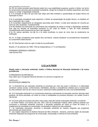 www.guiarapido.com/concursos
Você Consegue ! 144
Art. 60. As multas previstas neste Decreto podem ter a sua exigibilidade suspensa, quando o infrator, por termo
de compromisso aprovado pela autoridade competente, obrigar-se à adoção de medidas específicas, para fazer
cessar ou corrigir a degradação ambiental.
§ 1o A correção do dano de que trata este artigo será feita mediante a apresentação de projeto técnico de
reparação do dano.
§ 2o A autoridade competente pode dispensar o infrator de apresentação de projeto técnico, na hipótese em
que a reparação não o exigir.
§ 3o Cumpridas integralmente as obrigações assumidas pelo infrator, a multa será reduzida em noventa por
cento do valor atualizado, monetariamente.
§ 4o Na hipótese de interrupção do cumprimento das obrigações de cessar e corrigir a degradação ambiental,
quer seja por decisão da autoridade ambiental ou por culpa do infrator, o valor da multa atualizado
monetariamente será proporcional ao dano não reparado.
§ 5o Os valores apurados nos §§ 3o e 4o serão recolhidos no prazo de cinco dias do recebimento da
notificação.
Art. 61. O órgão competente pode expedir atos normativos, visando disciplinar os procedimentos necessários
ao cumprimento deste Decreto.
Art. 62. Este Decreto entra em vigor na data de sua publicação.
Brasília, 21 de setembro de 1999; 178o da Independência e 111o da República.
FERNANDO HENRIQUE CARDOSO
José Sarney Filho
2.12 Lei 9.795/99
Dispõe sobre a educação ambiental, institui a Política Nacional de Educação Ambiental e dá outras
providências
O PRESIDENTE DA REPÚBLICA
Faço saber que o Congresso Nacional decreta e eu sanciono a seguinte Lei:
CAPÍTULO I
DA EDUCAÇÃO AMBIENTAL
Art. 1o Entendem-se por educação ambiental os processos por meio dos quais o indivíduo e a coletividade
constroem valores sociais, conhecimentos, habilidades, atitudes e competências voltadas para a conservação
do meio ambiente, bem de uso comum do povo, essencial à sadia qualidade de vida e sua sustentabilidade.
Art. 2o A educação ambiental é um componente essencial e permanente da educação nacional, devendo estar
presente, de forma articulada, em todos os níveis e modalidades do processo educativo, em caráter formal e
não-formal.
Art. 3o Como parte do processo educativo mais amplo, todos têm direito à educação ambiental, incumbindo:
I - ao Poder Público, nos termos dos arts. 205 e 225 da Constituição Federal, definir políticas públicas que
incorporem a dimensão ambiental, promover a educação ambiental em todos os níveis de ensino e o
engajamento da sociedade na conservação, recuperação e melhoria do meio ambiente;
II - às instituições educativas, promover a educação ambiental de maneira integrada aos programas
educacionais que desenvolvem;
III - aos órgãos integrantes do Sistema Nacional de Meio Ambiente - Sisnama, promover ações de educação
ambiental integradas aos programas de conservação, recuperação e melhoria do meio ambiente;
 