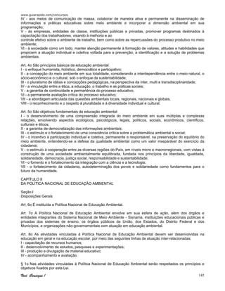 www.guiarapido.com/concursos
Você Consegue ! 145
IV - aos meios de comunicação de massa, colaborar de maneira ativa e permanente na disseminação de
informações e práticas educativas sobre meio ambiente e incorporar a dimensão ambiental em sua
programação;
V - às empresas, entidades de classe, instituições públicas e privadas, promover programas destinados à
capacitação dos trabalhadores, visando à melhoria e ao
controle efetivo sobre o ambiente de trabalho, bem como sobre as repercussões do processo produtivo no meio
ambiente;
VI - à sociedade como um todo, manter atenção permanente à formação de valores, atitudes e habilidades que
propiciem a atuação individual e coletiva voltada para a prevenção, a identificação e a solução de problemas
ambientais.
Art. 4o São princípios básicos da educação ambiental:
I - o enfoque humanista, holístico, democrático e participativo;
II - a concepção do meio ambiente em sua totalidade, considerando a interdependência entre o meio natural, o
sócio-econômico e o cultural, sob o enfoque da sustentabilidade;
III - o pluralismo de idéias e concepções pedagógicas, na perspectiva da inter, multi e transdisciplinaridade;
IV - a vinculação entre a ética, a educação, o trabalho e as práticas sociais;
V - a garantia de continuidade e permanência do processo educativo;
VI - a permanente avaliação crítica do processo educativo;
VII - a abordagem articulada das questões ambientais locais, regionais, nacionais e globais;
VIII - o reconhecimento e o respeito à pluralidade e à diversidade individual e cultural.
Art. 5o São objetivos fundamentais da educação ambiental:
I - o desenvolvimento de uma compreensão integrada do meio ambiente em suas múltiplas e complexas
relações, envolvendo aspectos ecológicos, psicológicos, legais, políticos, sociais, econômicos, científicos,
culturais e éticos;
II - a garantia de democratização das informações ambientais;
III - o estímulo e o fortalecimento de uma consciência crítica sobre a problemática ambiental e social;
IV - o incentivo à participação individual e coletiva, permanente e responsável, na preservação do equilíbrio do
meio ambiente, entendendo-se a defesa da qualidade ambiental como um valor inseparável do exercício da
cidadania;
V - o estímulo à cooperação entre as diversas regiões do País, em níveis micro e macrorregionais, com vistas à
construção de uma sociedade ambientalmente equilibrada, fundada nos princípios da liberdade, igualdade,
solidariedade, democracia, justiça social, responsabilidade e sustentabilidade;
VI - o fomento e o fortalecimento da integração com a ciência e a tecnologia;
VII - o fortalecimento da cidadania, autodeterminação dos povos e solidariedade como fundamentos para o
futuro da humanidade.
CAPÍTULO II
DA POLÍTICA NACIONAL DE EDUCAÇÃO AMBIENTAL
Seção I
Disposições Gerais
Art. 6o É instituída a Política Nacional de Educação Ambiental.
Art. 7o A Política Nacional de Educação Ambiental envolve em sua esfera de ação, além dos órgãos e
entidades integrantes do Sistema Nacional de Meio Ambiente - Sisnama, instituições educacionais públicas e
privadas dos sistemas de ensino, os órgãos públicos da União, dos Estados, do Distrito Federal e dos
Municípios, e organizações não-governamentais com atuação em educação ambiental.
Art. 8o As atividades vinculadas à Política Nacional de Educação Ambiental devem ser desenvolvidas na
educação em geral e na educação escolar, por meio das seguintes linhas de atuação inter-relacionadas:
I - capacitação de recursos humanos;
II - desenvolvimento de estudos, pesquisas e experimentações;
III - produção e divulgação de material educativo;
IV - acompanhamento e avaliação.
§ 1o Nas atividades vinculadas à Política Nacional de Educação Ambiental serão respeitados os princípios e
objetivos fixados por esta Lei.
 
