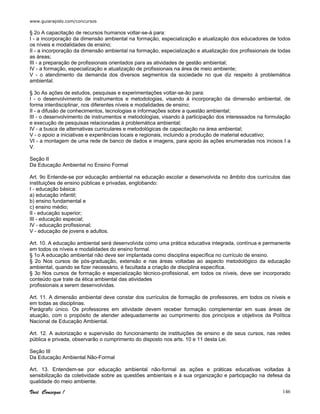 www.guiarapido.com/concursos
Você Consegue ! 146
§ 2o A capacitação de recursos humanos voltar-se-á para:
I - a incorporação da dimensão ambiental na formação, especialização e atualização dos educadores de todos
os níveis e modalidades de ensino;
II - a incorporação da dimensão ambiental na formação, especialização e atualização dos profissionais de todas
as áreas;
III - a preparação de profissionais orientados para as atividades de gestão ambiental;
IV - a formação, especialização e atualização de profissionais na área de meio ambiente;
V - o atendimento da demanda dos diversos segmentos da sociedade no que diz respeito à problemática
ambiental.
§ 3o As ações de estudos, pesquisas e experimentações voltar-se-ão para:
I - o desenvolvimento de instrumentos e metodologias, visando à incorporação da dimensão ambiental, de
forma interdisciplinar, nos diferentes níveis e modalidades de ensino;
II - a difusão de conhecimentos, tecnologias e informações sobre a questão ambiental;
III - o desenvolvimento de instrumentos e metodologias, visando à participação dos interessados na formulação
e execução de pesquisas relacionadas à problemática ambiental;
IV - a busca de alternativas curriculares e metodológicas de capacitação na área ambiental;
V - o apoio a iniciativas e experiências locais e regionais, incluindo a produção de material educativo;
VI - a montagem de uma rede de banco de dados e imagens, para apoio às ações enumeradas nos incisos I a
V.
Seção II
Da Educação Ambiental no Ensino Formal
Art. 9o Entende-se por educação ambiental na educação escolar a desenvolvida no âmbito dos currículos das
instituições de ensino públicas e privadas, englobando:
I - educação básica:
a) educação infantil;
b) ensino fundamental e
c) ensino médio;
II - educação superior;
III - educação especial;
IV - educação profissional;
V - educação de jovens e adultos.
Art. 10. A educação ambiental será desenvolvida como uma prática educativa integrada, contínua e permanente
em todos os níveis e modalidades do ensino formal.
§ 1o A educação ambiental não deve ser implantada como disciplina específica no currículo de ensino.
§ 2o Nos cursos de pós-graduação, extensão e nas áreas voltadas ao aspecto metodológico da educação
ambiental, quando se fizer necessário, é facultada a criação de disciplina específica.
§ 3o Nos cursos de formação e especialização técnico-profissional, em todos os níveis, deve ser incorporado
conteúdo que trate da ética ambiental das atividades
profissionais a serem desenvolvidas.
Art. 11. A dimensão ambiental deve constar dos currículos de formação de professores, em todos os níveis e
em todas as disciplinas.
Parágrafo único. Os professores em atividade devem receber formação complementar em suas áreas de
atuação, com o propósito de atender adequadamente ao cumprimento dos princípios e objetivos da Política
Nacional de Educação Ambiental.
Art. 12. A autorização e supervisão do funcionamento de instituições de ensino e de seus cursos, nas redes
pública e privada, observarão o cumprimento do disposto nos arts. 10 e 11 desta Lei.
Seção III
Da Educação Ambiental Não-Formal
Art. 13. Entendem-se por educação ambiental não-formal as ações e práticas educativas voltadas à
sensibilização da coletividade sobre as questões ambientais e à sua organização e participação na defesa da
qualidade do meio ambiente.
 