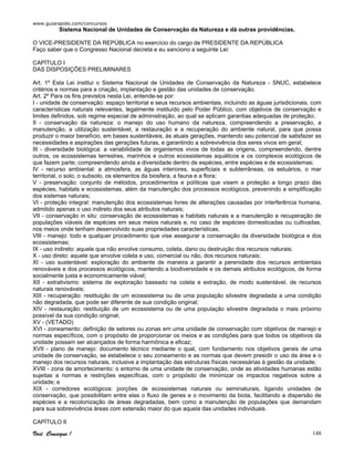 www.guiarapido.com/concursos
Você Consegue ! 148
Sistema Nacional de Unidades de Conservação da Natureza e dá outras providências.
O VICE-PRESIDENTE DA REPÚBLICA no exercício do cargo de PRESIDENTE DA REPÚBLICA
Faço saber que o Congresso Nacional decreta e eu sanciono a seguinte Lei:
CAPÍTULO I
DAS DISPOSIÇÕES PRELIMINARES
Art. 1º Esta Lei institui o Sistema Nacional de Unidades de Conservação da Natureza - SNUC, estabelece
critérios e normas para a criação, implantação e gestão das unidades de conservação.
Art. 2º Para os fins previstos nesta Lei, entende-se por:
I - unidade de conservação: espaço territorial e seus recursos ambientais, incluindo as águas jurisdicionais, com
características naturais relevantes, legalmente instituído pelo Poder Público, com objetivos de conservação e
limites definidos, sob regime especial de administração, ao qual se aplicam garantias adequadas de proteção;
II - conservação da natureza: o manejo do uso humano da natureza, compreendendo a preservação, a
manutenção, a utilização sustentável, a restauração e a recuperação do ambiente natural, para que possa
produzir o maior benefício, em bases sustentáveis, às atuais gerações, mantendo seu potencial de satisfazer as
necessidades e aspirações das gerações futuras, e garantindo a sobrevivência dos seres vivos em geral;
III - diversidade biológica: a variabilidade de organismos vivos de todas as origens, compreendendo, dentre
outros, os ecossistemas terrestres, marinhos e outros ecossistemas aquáticos e os complexos ecológicos de
que fazem parte; compreendendo ainda a diversidade dentro de espécies, entre espécies e de ecossistemas;
IV - recurso ambiental: a atmosfera, as águas interiores, superficiais e subterrâneas, os estuários, o mar
territorial, o solo, o subsolo, os elementos da biosfera, a fauna e a flora;
V - preservação: conjunto de métodos, procedimentos e políticas que visem a proteção a longo prazo das
espécies, habitats e ecossistemas, além da manutenção dos processos ecológicos, prevenindo a simplificação
dos sistemas naturais;
VI - proteção integral: manutenção dos ecossistemas livres de alterações causadas por interferência humana,
admitido apenas o uso indireto dos seus atributos naturais;
VII - conservação in situ: conservação de ecossistemas e habitats naturais e a manutenção e recuperação de
populações viáveis de espécies em seus meios naturais e, no caso de espécies domesticadas ou cultivadas,
nos meios onde tenham desenvolvido suas propriedades características;
VIII - manejo: todo e qualquer procedimento que vise assegurar a conservação da diversidade biológica e dos
ecossistemas;
IX - uso indireto: aquele que não envolve consumo, coleta, dano ou destruição dos recursos naturais;
X - uso direto: aquele que envolve coleta e uso, comercial ou não, dos recursos naturais;
XI - uso sustentável: exploração do ambiente de maneira a garantir a perenidade dos recursos ambientais
renováveis e dos processos ecológicos, mantendo a biodiversidade e os demais atributos ecológicos, de forma
socialmente justa e economicamente viável;
XII - extrativismo: sistema de exploração baseado na coleta e extração, de modo sustentável, de recursos
naturais renováveis;
XIII - recuperação: restituição de um ecossistema ou de uma população silvestre degradada a uma condição
não degradada, que pode ser diferente de sua condição original;
XIV - restauração: restituição de um ecossistema ou de uma população silvestre degradada o mais próximo
possível da sua condição original;
XV - (VETADO)
XVI - zoneamento: definição de setores ou zonas em uma unidade de conservação com objetivos de manejo e
normas específicos, com o propósito de proporcionar os meios e as condições para que todos os objetivos da
unidade possam ser alcançados de forma harmônica e eficaz;
XVII - plano de manejo: documento técnico mediante o qual, com fundamento nos objetivos gerais de uma
unidade de conservação, se estabelece o seu zoneamento e as normas que devem presidir o uso da área e o
manejo dos recursos naturais, inclusive a implantação das estruturas físicas necessárias à gestão da unidade;
XVIII - zona de amortecimento: o entorno de uma unidade de conservação, onde as atividades humanas estão
sujeitas a normas e restrições específicas, com o propósito de minimizar os impactos negativos sobre a
unidade; e
XIX - corredores ecológicos: porções de ecossistemas naturais ou seminaturais, ligando unidades de
conservação, que possibilitam entre elas o fluxo de genes e o movimento da biota, facilitando a dispersão de
espécies e a recolonização de áreas degradadas, bem como a manutenção de populações que demandam
para sua sobrevivência áreas com extensão maior do que aquela das unidades individuais.
CAPÍTULO II
 