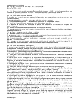www.guiarapido.com/concursos
Você Consegue ! 149
DO SISTEMA NACIONAL DE UNIDADES DE CONSERVAÇÃO
DA NATUREZA - SNUC
Art. 3º O Sistema Nacional de Unidades de Conservação da Natureza - SNUC é constituído pelo conjunto das
unidades de conservação federais, estaduais e municipais, de acordo com o disposto nesta Lei.
Art. 4º O SNUC tem os seguintes objetivos:
I - contribuir para a manutenção da diversidade biológica e dos recursos genéticos no território nacional e nas
águas jurisdicionais;
II - proteger as espécies ameaçadas de extinção no âmbito regional e nacional;
III - contribuir para a preservação e a restauração da diversidade de ecossistemas naturais;
IV - promover o desenvolvimento sustentável a partir dos recursos naturais;
V - promover a utilização dos princípios e práticas de conservação da natureza no processo de
desenvolvimento;
VI - proteger paisagens naturais e pouco alteradas de notável beleza cênica;
VII - proteger as características relevantes de natureza geológica, geomorfológica, espeleológica, arqueológica,
paleontológica e cultural;
VIII - proteger e recuperar recursos hídricos e edáficos;
IX - recuperar ou restaurar ecossistemas degradados;
X - proporcionar meios e incentivos para atividades de pesquisa científica, estudos e monitoramento ambiental;
XI - valorizar econômica e socialmente a diversidade biológica;
XII - favorecer condições e promover a educação e interpretação ambiental, a recreação em contato com a
natureza e o turismo ecológico;
XIII - proteger os recursos naturais necessários à subsistência de populações tradicionais, respeitando e
valorizando seu conhecimento e sua cultura e promovendo-as social e economicamente.
Art. 5º O SNUC será regido por diretrizes que:
I - assegurem que no conjunto das unidades de conservação estejam representadas amostras significativas e
ecologicamente viáveis das diferentes populações, habitats e ecossistemas do território nacional e das águas
jurisdicionais, salvaguardando o patrimônio biológico existente;
II - assegurem os mecanismos e procedimentos necessários ao envolvimento da sociedade no estabelecimento
e na revisão da política nacional de unidades de conservação;
III - assegurem a participação efetiva das populações locais na criação, implantação e gestão das unidades de
conservação;
IV - busquem o apoio e a cooperação de organizações não-governamentais, de organizações privadas e
pessoas físicas para o desenvolvimento de estudos, pesquisas científicas, práticas de educação ambiental,
atividades de lazer e de turismo ecológico, monitoramento, manutenção e outras atividades de gestão das
unidades de conservação;
V - incentivem as populações locais e as organizações privadas a estabelecerem e administrarem unidades de
conservação dentro do sistema nacional;
VI - assegurem, nos casos possíveis, a sustentabilidade econômica das unidades de conservação;
VII - permitam o uso das unidades de conservação para a conservação in situ de populações das variantes
genéticas selvagens dos animais e plantas domesticados e recursos genéticos silvestres;
VIII - assegurem que o processo de criação e a gestão das unidades de conservação sejam feitos de forma
integrada com as políticas de administração das terras e águas circundantes, considerando as condições e
necessidades sociais e econômicas locais;
IX - considerem as condições e necessidades das populações locais no desenvolvimento e adaptação de
métodos e técnicas de uso sustentável dos recursos naturais;
X - garantam às populações tradicionais cuja subsistência dependa da utilização de recursos naturais existentes
no interior das unidades de conservação meios de subsistência alternativos ou a justa indenização pelos
recursos perdidos;
XI - garantam uma alocação adequada dos recursos financeiros necessários para que, uma vez criadas, as
unidades de conservação possam ser geridas de forma eficaz e atender aos seus objetivos;
XII - busquem conferir às unidades de conservação, nos casos possíveis e respeitadas as conveniências da
administração, autonomia administrativa e financeira; e
XIII - busquem proteger grandes áreas por meio de um conjunto integrado de unidades de conservação de
diferentes categorias, próximas ou contíguas, e suas respectivas zonas de amortecimento e corredores
ecológicos, integrando as diferentes atividades de preservação da natureza, uso sustentável dos recursos
naturais e restauração e recuperação dos ecossistemas.
 