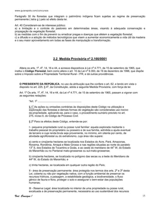 www.guiarapido.com/concursos
Você Consegue ! 15
Parágrafo 30 As florestas que integram o patrimônio indígena ficam sujeitas ao regime de preservação
permanente ( letra g ) pelo só efeito desta lei.
Art. 40 Consideram-se de interesse público:
a) a limitação e o controle do pastoreio em determinadas áreas, visando à adequada conservação e
propagação da vegetação florestal;
b) as medidas com o fim de prevenir ou erradicar pragas e doenças que afetem a vegetação florestal;
c) a difusão e a adoção de métodos tecnológicos que visem a aumentar economicamente a vida útil da madeira
e o seu maior aproveitamento em todas as fases de manipulação e transformação.
2.2 Medida Provisória nº 2.166/0001
Altera os arts. 1o
, 4o
, 14, 16 e 44, e acresce dispositivos à Lei no
4.771, de 15 de setembro de 1965, que
institui o Código Florestal, bem como altera o art. 10 da Lei no
9.393, de 19 de dezembro de 1996, que dispõe
sobre o Imposto sobre a Propriedade Territorial Rural - ITR, e dá outras providências.
O PRESIDENTE DA REPÚBLICA, no uso da atribuição que lhe confere o art. 62, e tendo em vista o
disposto no art. 225, § 4o
, da Constituição, adota a seguinte Medida Provisória, com força de lei:
Art. 1o
Os arts. 1o
, 4o
, 14, 16 e 44, da Lei no
4.771, de 15 de setembro de 1965, passam a vigorar com
as seguintes redações:
"Art. 1o
............................................................
§ 1o
As ações ou omissões contrárias às disposições deste Código na utilização e
exploração das florestas e demais formas de vegetação são consideradas uso nocivo
da propriedade, aplicando-se, para o caso, o procedimento sumário previsto no art.
275, inciso II, do Código de Processo Civil.
§ 2o
Para os efeitos deste Código, entende-se por:
I - pequena propriedade rural ou posse rural familiar: aquela explorada mediante o
trabalho pessoal do proprietário ou posseiro e de sua família, admitida a ajuda eventual
de terceiro e cuja renda bruta seja proveniente, no mínimo, em oitenta por cento, de
atividade agroflorestal ou do extrativismo, cuja área não supere:
a) cento e cinqüenta hectares se localizada nos Estados do Acre, Pará, Amazonas,
Roraima, Rondônia, Amapá e Mato Grosso e nas regiões situadas ao norte do paralelo
13o
S, dos Estados de Tocantins e Goiás, e ao oeste do meridiano de 44o
W, do Estado
do Maranhão ou no Pantanal mato-grossense ou sul-mato-grossense;
b) cinqüenta hectares, se localizada no polígono das secas ou a leste do Meridiano de
44º W, do Estado do Maranhão; e
c) trinta hectares, se localizada em qualquer outra região do País;
II - área de preservação permanente: área protegida nos termos dos arts. 2o
e 3o
desta
Lei, coberta ou não por vegetação nativa, com a função ambiental de preservar os
recursos hídricos, a paisagem, a estabilidade geológica, a biodiversidade, o fluxo
gênico de fauna e flora, proteger o solo e assegurar o bem-estar das populações
humanas;
III - Reserva Legal: área localizada no interior de uma propriedade ou posse rural,
excetuada a de preservação permanente, necessária ao uso sustentável dos recursos
 