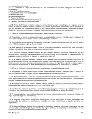 www.guiarapido.com/concursos
Você Consegue ! 152
Art. 14. Constituem o Grupo das Unidades de Uso Sustentável as seguintes categorias de unidade de
conservação:
I - Área de Proteção Ambiental;
II - Área de Relevante Interesse Ecológico;
III - Floresta Nacional;
IV - Reserva Extrativista;
V - Reserva de Fauna;
VI - Reserva de Desenvolvimento Sustentável; e
VII - Reserva Particular do Patrimônio Natural.
Art. 15. A Área de Proteção Ambiental é uma área em geral extensa, com um certo grau de ocupação humana,
dotada de atributos abióticos, bióticos, estéticos ou culturais especialmente importantes para a qualidade de
vida e o bem-estar das populações humanas, e tem como objetivos básicos proteger a diversidade biológica,
disciplinar o processo de ocupação e assegurar a sustentabilidade do uso dos recursos naturais.
§ 1º A Área de Proteção Ambiental é constituída por terras públicas ou privadas.
§ 2º Respeitados os limites constitucionais, podem ser estabelecidas normas e restrições para a utilização de
uma propriedade privada localizada em uma Área de Proteção Ambiental.
§ 3º As condições para a realização de pesquisa científica e visitação pública nas áreas sob domínio público
serão estabelecidas pelo órgão gestor da unidade.
§ 4º Nas áreas sob propriedade privada, cabe ao proprietário estabelecer as condições para pesquisa e
visitação pelo público, observadas as exigências e restrições legais.
§ 5º A Área de Proteção Ambiental disporá de um Conselho presidido pelo órgão responsável por sua
administração e constituído por representantes dos órgãos públicos, de organizações da sociedade civil e da
população residente, conforme se dispuser no regulamento desta Lei.
Art. 16. A Área de Relevante Interesse Ecológico é uma área em geral de pequena extensão, com pouca ou
nenhuma ocupação humana, com características naturais extraordinárias ou que abriga exemplares raros da
biota regional, e tem como objetivo manter os ecossistemas naturais de importância regional ou local e regular o
uso admissível dessas áreas, de modo a compatibilizá-lo com os objetivos de conservação da natureza.
§ 1º A Área de Relevante Interesse Ecológico é constituída por terras públicas ou privadas.
§ 2º Respeitados os limites constitucionais, podem ser estabelecidas normas e restrições para a utilização de
uma propriedade privada localizada em uma Área de Relevante Interesse Ecológico.
Art. 17. A Floresta Nacional é uma área com cobertura florestal de espécies predominantemente nativas e tem
como objetivo básico o uso múltiplo sustentável dos recursos florestais e a pesquisa científica, com ênfase em
métodos para exploração sustentável de florestas nativas.
§ 1º A Floresta Nacional é de posse e domínio públicos, sendo que as áreas particulares incluídas em seus
limites devem ser desapropriadas de acordo com o que dispõe a lei.
§ 2º Nas Florestas Nacionais é admitida a permanência de populações tradicionais que a habitam quando de
sua criação, em conformidade com o disposto em regulamento e no Plano de Manejo da unidade.
§ 3º A visitação pública é permitida, condicionada às normas estabelecidas para o manejo da unidade pelo
órgão responsável por sua administração.
§ 4º A pesquisa é permitida e incentivada, sujeitando-se à prévia autorização do órgão responsável pela
administração da unidade, às condições e restrições por este estabelecidas e àquelas previstas em
regulamento.
§ 5º A Floresta Nacional disporá de um Conselho Consultivo, presidido pelo órgão responsável por sua
administração e constituído por representantes de órgãos públicos, de organizações da sociedade civil e,
quando for o caso, das populações tradicionais residentes.
 