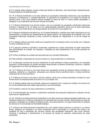 www.guiarapido.com/concursos
Você Consegue ! 153
§ 6º A unidade desta categoria, quando criada pelo Estado ou Município, será denominada, respectivamente,
Floresta Estadual e Floresta Municipal.
Art. 18. A Reserva Extrativista é uma área utilizada por populações extrativistas tradicionais, cuja subsistência
baseia-se no extrativismo e, complementarmente, na agricultura de subsistência e na criação de animais de
pequeno porte, e tem como objetivos básicos proteger os meios de vida e a cultura dessas populações, e
assegurar o uso sustentável dos recursos naturais da unidade.
§ 1º A Reserva Extrativista é de domínio público, com uso concedido às populações extrativistas tradicionais
conforme o disposto no art. 23 desta Lei e em regulamentação específica, sendo que as áreas particulares
incluídas em seus limites devem ser desapropriadas, de acordo com o que dispõe a lei.
§ 2º A Reserva Extrativista será gerida por um Conselho Deliberativo, presidido pelo órgão responsável por sua
administração e constituído por representantes de órgãos públicos, de organizações da sociedade civil e das
populações tradicionais residentes na área, conforme se dispuser em regulamento e no ato de criação da
unidade.
§ 3º A visitação pública é permitida, desde que compatível com os interesses locais e de acordo com o disposto
no Plano de Manejo da área.
§ 4º A pesquisa científica é permitida e incentivada, sujeitando-se à prévia autorização do órgão responsável
pela administração da unidade, às condições e restrições por este estabelecidas e às normas previstas em
regulamento.
§ 5º O Plano de Manejo da unidade será aprovado pelo seu Conselho Deliberativo.
§ 6º São proibidas a exploração de recursos minerais e a caça amadorística ou profissional.
§ 7º A exploração comercial de recursos madeireiros só será admitida em bases sustentáveis e em situações
especiais e complementares às demais atividades desenvolvidas na Reserva Extrativista, conforme o disposto
em regulamento e no Plano de Manejo da unidade.
Art. 19. A Reserva de Fauna é uma área natural com populações animais de espécies nativas, terrestres ou
aquáticas, residentes ou migratórias, adequadas para estudos técnico-científicos sobre o manejo econômico
sustentável de recursos faunísticos.
§ 1º A Reserva de Fauna é de posse e domínio públicos, sendo que as áreas particulares incluídas em seus
limites devem ser desapropriadas de acordo com o que dispõe a lei.
§ 2º A visitação pública pode ser permitida, desde que compatível com o manejo da unidade e de acordo com
as normas estabelecidas pelo órgão responsável por sua administração.
§ 3º É proibido o exercício da caça amadorística ou profissional.
§ 4º A comercialização dos produtos e subprodutos resultantes das pesquisas obedecerá ao disposto nas leis
sobre fauna e regulamentos.
Art. 20. A Reserva de Desenvolvimento Sustentável é uma área natural que abriga populações tradicionais, cuja
existência baseia-se em sistemas sustentáveis de exploração dos recursos naturais, desenvolvidos ao longo de
gerações e adaptados às condições ecológicas locais e que desempenham um papel fundamental na proteção
da natureza e na manutenção da diversidade biológica.
§ 1º A Reserva de Desenvolvimento Sustentável tem como objetivo básico preservar a natureza e, ao mesmo
tempo, assegurar as condições e os meios necessários para a reprodução e a melhoria dos modos e da
qualidade de vida e exploração dos recursos naturais das populações tradicionais, bem como valorizar,
conservar e aperfeiçoar o conhecimento e as técnicas de manejo do ambiente, desenvolvido por estas
populações.
 